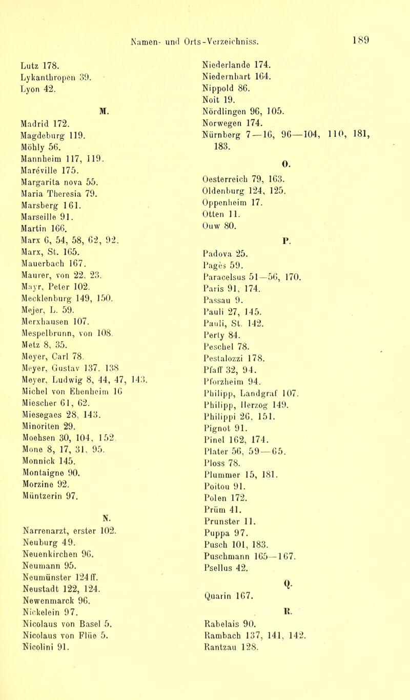 Lutz 178. Lykantbropen 39. Lyon 42. M. Madrid 172. Magdeburg 119. Möhly 56. Mannheim 117, 119. Mareville 175. Margarita nova 55. Maria Theresia 79. Marsberg 161. Marseille 91. Martin 166. Marx 6, 54, 58, 62, 92. Marx, St. 165. Mauerbach 167. Maurer, von 22, 23. Mayr, Peter 102. Mecklenburg 149, 150. Mejer, L. 59. Merxhausen 107. Mespelbrunn, von 108. Metz 8, 35. Meyer, Carl 78. Meyer, Gustav 137. 138 Meyer, Ludwig 8, «14, 47, 143 Michel von Euenheim 16 Miescher 61, 62. Miesegaes 28, 143. Minoriten 29. Moehsen 30, 104, 152. Mone 8, 17, 31. 95. Monnick 145. Montaigne 90. Morzine 92. Miintzerin 97. N. Narrenarzt, erster 102. Neuburg 49. Neuenkirchen 96. Neumann 95. Noumünster 124 ff. Neustadt 122, 124. Newenmarck 96. Nickelein 97. Nicolaus von Basel 5. Nicolaus von Fliie 5. Nicolini 91. Niederlande 174. Niedernhart 164. Nippold 86. Noit 19. Nördlingen 96, 105. Norwegen 174. Nürnberg 7 — 16, 96—104, 110, 181, 183. 0. Oesterreich 79, 163. Oldenburg 124, 125. Oppenheim 17. Otten 11. Ouw 80. P. Padova 25. Pages 59. lJaracelsus 51-56, 170. Paris 91, 174. Passau 9. Pauli 27, 145. Pauli, St. 142. Perty 84. Peschel 78. Pestalozzi 178. Pfaff 32, 94. Pforzheim 94. Philipp, Landgraf 107. Philipp, Herzog 149. Philippi 26, 151. Pignot 91. Pinel 162, 174, Plater 56, 59 — 65. Ploss 78. Plummer 15, 181. Poitou 91. Polen 172. Prüm 41. Prunster 11. Puppa 97. Pusch 101, 183. Puschmann 165—167. Psellus 42. Q Ouarin 167. R. Rabelais 90. Rambach 137, 141, 142. P\antzau 128.