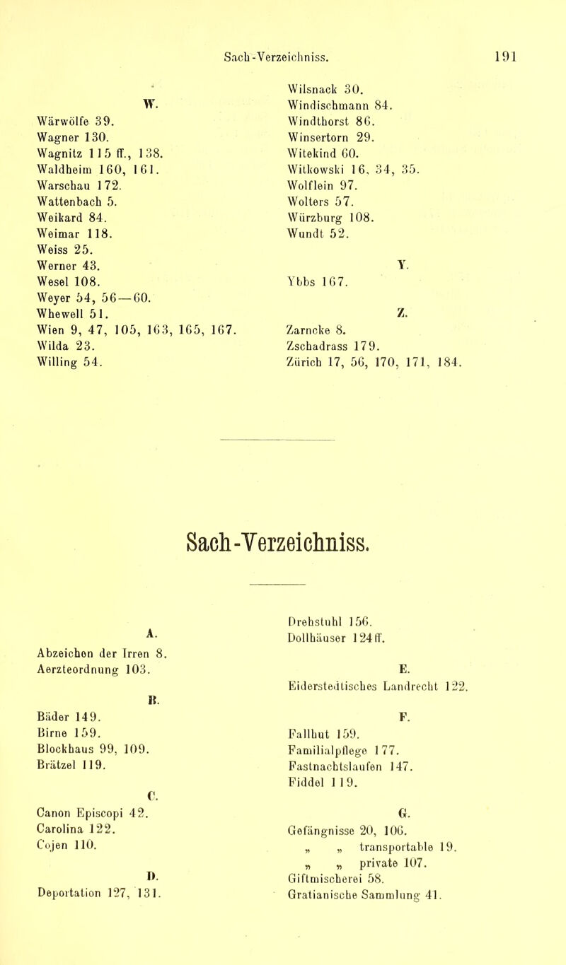W. Wärwölfe 39. Wagner 130. Wagnitz 115 ff., 138. Waldheim 1G0, 161. Warschau 1 72. Wattenbach 5. Weikard 84. Weimar 118. Weiss 25. Werner 43. Wesel 108. Weyer 54, 56 —CO. Whewell 51. Wien 9, 47, 105, 1G3, 1G5, 1C7. Wilda 23. Willing 54. Wilsnack 30. Windischmann 84. Windthorst 86. Winsertorn 29. Witekind 60. Witkowski 16, 34, 35. Wolflein 97. Wolters 57. Würzburg 108. Wundt 52. Y Ybbs 167. Z. Zarncke 8. Zschadrass 179. Zürich 17, 56, 170, 171, 184. Sach-Verzeichniss. Abzeichen der Irren Aerzteordnung 103. Drehstuhl 156. Dollhäuser 124 ff. Eiderstedliscb.es Landrecht 122. Bäder 149. Birne 159. Blockhaus 99, 109. Brätzel 119. Fallhut 159. Familialptlege 1 77. Fastnachtslaufen 147. Fiddel 1 1 9. Canon Episcopi 42. Carolina 122. Cojen 110. D. Deportation 127, 131. Gefängnisse 20, 106. „ „ transportable 19. „ „ private 107. Giftmischerei 58. Gratianiscbe Sammlung 41.