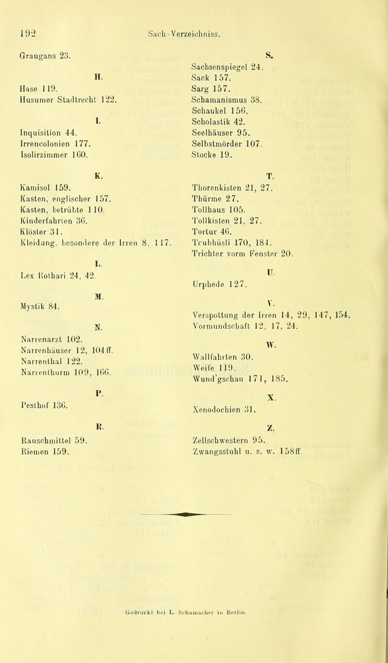 Graugans 23. H. Hase 119. Husumer Stadtrecht 122. I. Inquisition 44. Irrencolonien 177. Isolirzimmer 160. K. Kamisol 159. Kasten, englischer 157. Kasten, betrübte 1 10. Kinderfahrten 36. Klöster 31. Kleidang, besondere der Irren 8, 117. L. Lex Kolhari 24, 42. M. Mystik 84. N. Narrenarzt 102. Narrenhäuser 12, 104 IT. Narrentbal 122. Narientburin 109, 166. P. Pesthof 136. R. Rausch mittel 59. Kiemen 159. S. Sachsenspiegel 24. Sack 157. Sarg 157. Schamanismus 38. Schaukel 156. Scholastik 42. Seelhäuser 95. Selbstmörder 107. Stocke 19. T. Thoronkisten 21, 27. Thürme 27. Tollhaus 105. Tollkisten 21, 27. Tortur 46. Tcubhüsli 170, 184. Trichter vorm Fenster 20. U. Urphedo 127. V. Verspottung der Irren 14, 29, 147, 154. Vormundschaft 12, 17, 24. W. Wallfahrten 30. Weife 119. Wund'gschau 171, 185. X. Xenodochien 31. Z. Zellschwestern 95. Zwaugsstuhl n. s. w. 158ff. Gedruckt bei L. Schumacher in Berlin.