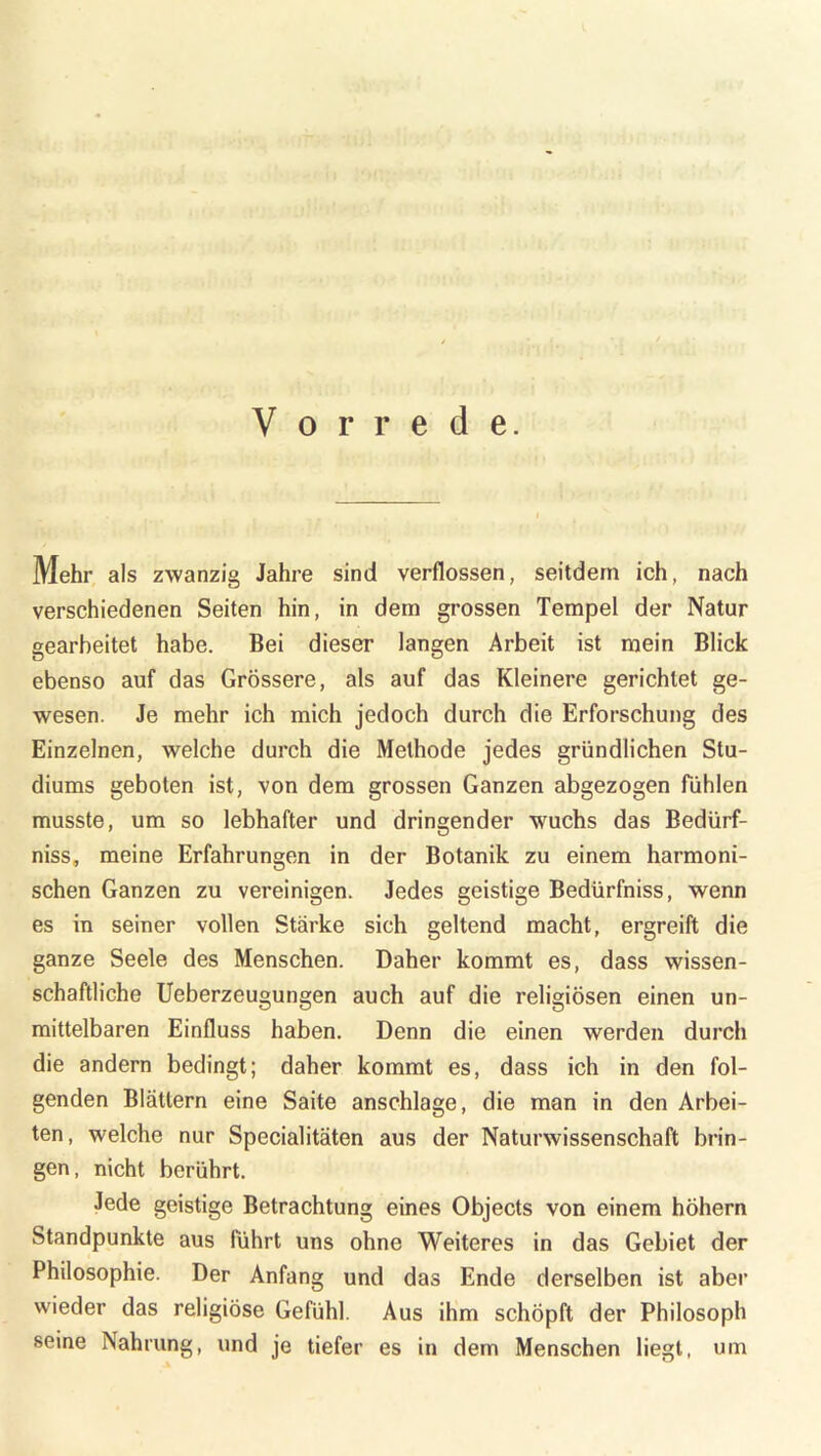 u ;'»n Vorrede. Mehr als zwanzig Jahre sind verflossen, seitdem ich, nach verschiedenen Seiten hin, in dem grossen Tempel der Natur gearbeitet habe. Bei dieser langen Arbeit ist mein Blick ebenso auf das Grössere, als auf das Kleinere gerichtet ge- wesen. Je mehr ich mich jedoch durch die Erforschung des Einzelnen, welche durch die Methode jedes gründlichen Stu- diums geboten ist, von dem grossen Ganzen abgezogen fühlen musste, um so lebhafter und dringender wuchs das Bedürf- nis, meine Erfahrungen in der Botanik zu einem harmoni- schen Ganzen zu vereinigen. Jedes geistige Bedürfniss, wenn es in seiner vollen Stärke sich geltend macht, ergreift die ganze Seele des Menschen. Daher kommt es, dass wissen- schaftliche Ueberzeugungen auch auf die religiösen einen un- mittelbaren Einfluss haben. Denn die einen werden durch die andern bedingt; daher kommt es, dass ich in den fol- genden Blättern eine Saite anschlage, die man in den Arbei- ten, welche nur Specialitäten aus der Naturwissenschaft brin- gen, nicht berührt. Jede geistige Betrachtung eines Objects von einem hohem Standpunkte aus führt uns ohne Weiteres in das Gebiet der Philosophie. Der Anfang und das Ende derselben ist aber wieder das religiöse Gefühl. Aus ihm schöpft der Philosoph seine Nahrung, und je tiefer es in dem Menschen liegt, um