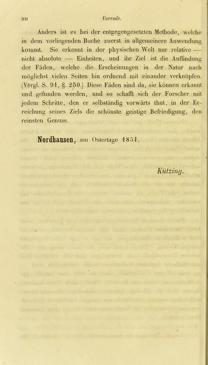 Anders ist es bei der entgegengesetzten Methode, welche in dem vorliegenden Buche zuerst in allgemeinere Anwendung, kommt. Sie erkennt in der physischen Welt nur relative — nicht absolute — Einheiten, und ihr Ziel ist die Auffindung der Fäden, welche die Erscheinungen in der Natur nach möglichst vielen Seiten hin ordnend mit einander verknüpfen. (Vergl. S. 94, §. 250.) Diese Fäden sind da, sie können erkannt und gefunden werden, und so schafft sich der Forscher mit jedem Schritte, den er selbständig vorwärts thut, in der Er- reichung seines Ziels die schönste geistige Befriedigung, den reinsten Genuss. NordhäUSeil, am Oslertage 4 854. Kützing.