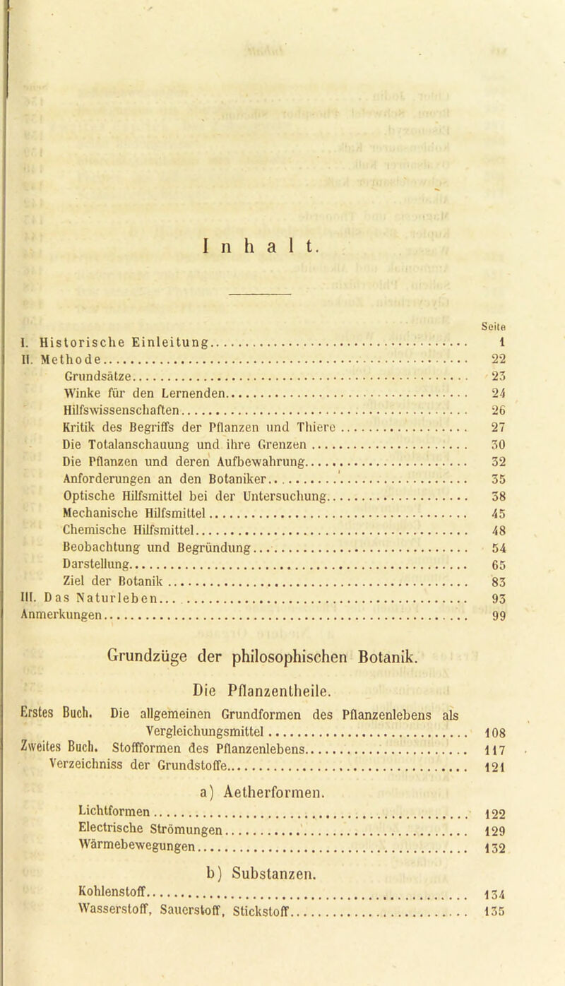 Inhalt. Sei!« I. Historische Einleitung 1 II. Methode 22 Grundsätze 23 Winke für den Lernenden 24 Hilfswissenschaften 26 Kritik des Begriffs der Pflanzen und Thiere 27 Die Totalanschauung und ihre Grenzen 30 Die Pflanzen und deren Aufbewahrung 32 Anforderungen an den Botaniker ' 55 Optische Hilfsmittel bei der Untersuchung 38 Mechanische Hilfsmittel 45 Chemische Hilfsmittel 48 Beobachtung und Begründung 54 Darstellung 65 Ziel der Botanik 83 III. D as Naturleben... 93 Anmerkungen 99 Grundzüge der philosophischen Botanik. Die Pflanzentheile. Erstes Buch. Die allgemeinen Grundformen des Pflanzenlebens als Vergleichungsmittel 108 Zweites Buch. Stoffformen des Pflanzenlebens 117 Verzeichniss der Grundstoffe 121 a) Aetherformen. Lichtformen 122 Electrische Strömungen 129 Wärmebewegungen 132 b) Substanzen. Kohlenstoff 134 Wasserstoff, Sauerstoff, Stickstoff 135