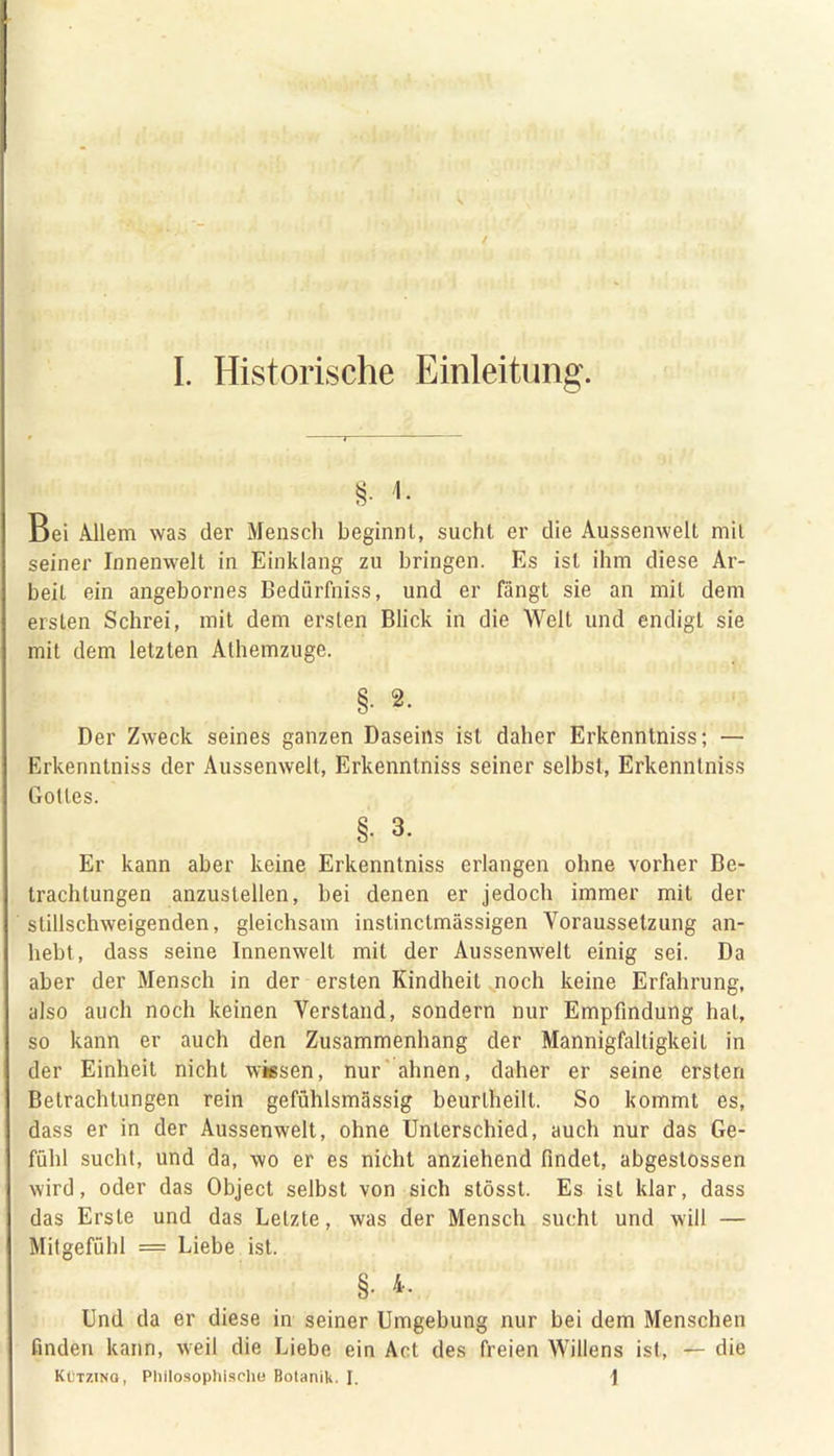 §• *• Bei Allem was der Mensch beginnt, sucht er die Aussenwelt mit seiner Innenwelt in Einklang zu bringen. Es ist ihm diese Ar- beit ein angebornes Bedürfnis, und er fängt sie an mit dem ersten Schrei, mit dem ersten Blick in die Welt und endigt sie mit dem letzten Alhemzuge. §• 2. Der Zweck seines ganzen Daseins ist daher Erkenntniss; — Erkenntniss der Aussenwelt, Erkenntniss seiner selbst, Erkenntniss Gottes. §. 3. Er kann aber keine Erkenntniss erlangen ohne vorher Be- trachtungen anzustellen, bei denen er jedoch immer mit der stillschweigenden, gleichsam instinctmässigen Voraussetzung an- hebt, dass seine Innenwelt mit der Aussenwelt einig sei. Da aber der Mensch in der ersten Kindheit noch keine Erfahrung, also auch noch keinen Verstand, sondern nur Empfindung hat, so kann er auch den Zusammenhang der Mannigfaltigkeit in der Einheit nicht wiesen, nur ahnen, daher er seine ersten Betrachtungen rein gefühlsmässig beurtheilt. So kommt es, dass er in der Aussenwelt, ohne Unterschied, auch nur das Ge- fühl sucht, und da, wo er es nicht anziehend findet, abgestossen wird, oder das Object selbst von sich stösst. Es ist klar, dass das Erste und das Letzte, was der Mensch sucht und will — Mitgefühl = Liebe ist. §. 4. Und da er diese in seiner Umgebung nur bei dem Menschen finden kann, weil die Liebe ein Act des freien Willens ist, — die