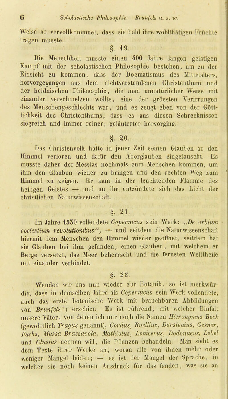 Weise so vervollkommnet, dass sie bald ihre wohlthätigen Früchte tragen musste. §. 19. Die Menschheit musste einen 400 Jahre langen geistigen Kampf mit der scholastischen Philosophie bestehen, um zu der Einsicht zu kommen, dass der Dogmatismus des Mittelalters, hervorgegangen aus dem nichtverstandenen Christenthum und der heidnischen Philosophie, die man unnatürlicher Weise mit einander verschmelzen wollte, eine der grössten Verirrungen des Menschengeschlechts war, und es zeugt eben von der Gött- lichkeit des Christenthums, dass es aus diesen Schrecknissen siegreich und immer reiner, geläuterter hervorging. §. 20. Das Christenvolk hatte in jener Zeit seinen Glauben an den Himmel verloren und dafür den Aberglauben eingelauscht. Es musste daher der Messias nochmals zum Menschen kommen, um ihm den Glauben wieder zu bringen und den rechten Weg zum ' Himmel zu zeigen. Er kam in der leuchtenden Flamme des heiligen Geistes •— und an ihr entzündete sich das Licht der christlichen Naturwissenschaft. §. 21. Im Jahre 1530 vollendete Copernicus sein Werk: „De orbium coelestium revolutionibus“, — und seitdem die Naturwissenschaft hiermit dem Menschen den Himmel wieder geöffnet, seitdem hat sie Glauben bei ihm gefunden, einen Glauben, mit welchem er Berge versetzt, das Meer beherrscht und die fernsten Weltlheile mit einander verbindet. §. 22. Wenden wir uns nun wieder zur Botanik, so ist merkwür- dig, dass in demselben Jahre als Copernicus sein Werk vollendete, auch das erste botanische Werk mit brauchbaren Abbildungen von Brunfels') erschien. Es ist rührend, mit welcher Einfalt unsere Väter, von denen ich nur noch die Namen Hieronymus Bock (gewöhnlich Tragus genannt), Cordus, Ruellius, Dorstenius, Gesner, Fuchs, Mussa Brassavola. Mathiolus, Lonicerus, Dodonaeus, Lobei und Clusius nennen will, die Pflanzen behandeln. Man sieht es dem Texte ihrer Werke an, woran alle von ihnen mehr oder weniger Mangel leiden; — es ist der Mangel der Sprache, in welcher sie noch keinen Ausdruck für das fanden, was sie an