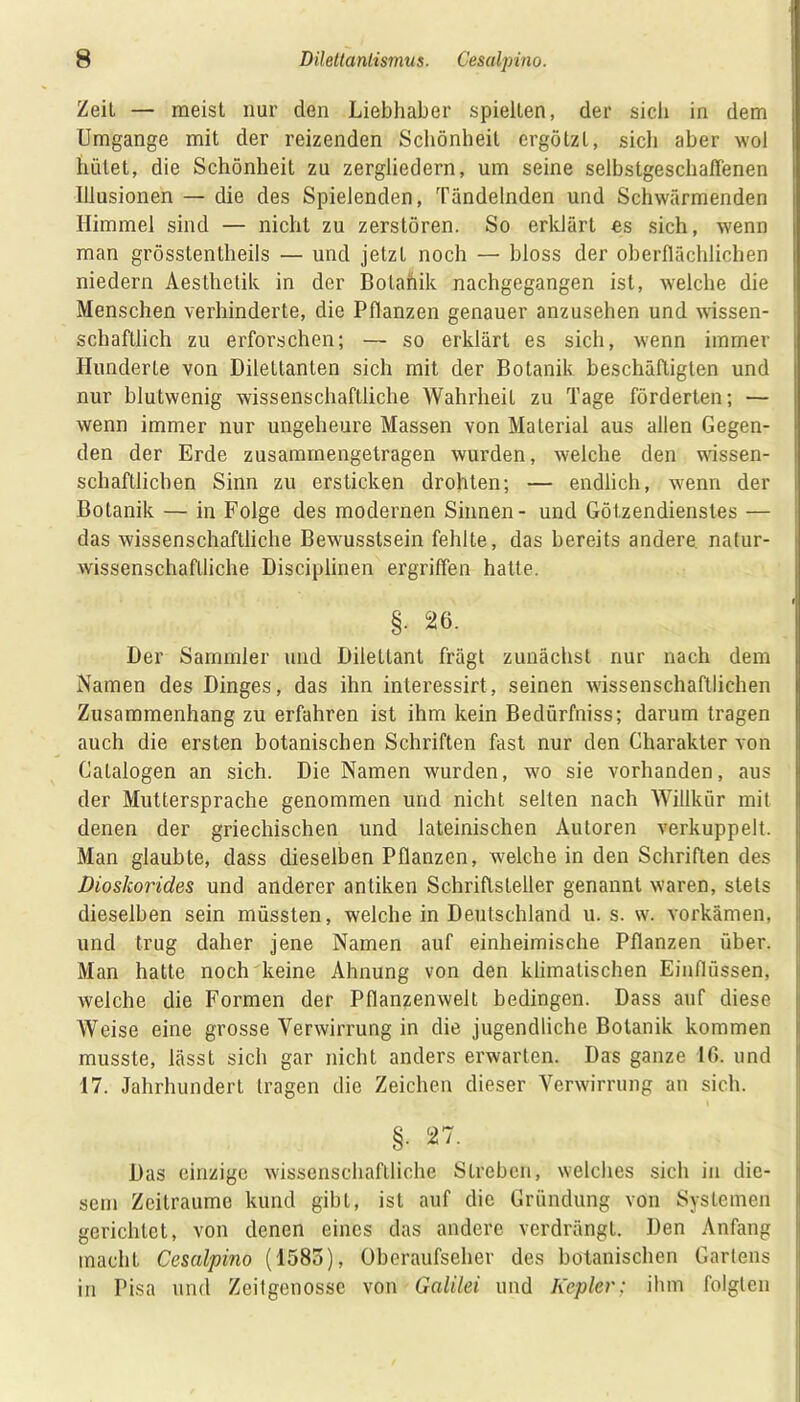 Zeit — meist nur den Liebhaber spielten, der sich in dem Umgänge mit der reizenden Schönheit ergötzt, sich aber wol hütet, die Schönheit zu zergliedern, um seine selbstgeschallenen Illusionen — die des Spielenden, Tändelnden und Schwärmenden Himmel sind — nicht zu zerstören. So erklärt es sich, wenn man grösstentheils — und jetzt noch — bloss der oberflächlichen niedern Aesthetik in der Bolahik nachgegangen ist, welche die Menschen verhinderte, die Pflanzen genauer anzusehen und wissen- schaftlich zu erforschen; — so erklärt es sich, wenn immer Hunderte von Dilettanten sich mit der Botanik beschäftigten und nur blutwenig wissenschaftliche Wahrheit zu Tage förderten; — wenn immer nur ungeheure Massen von Material aus allen Gegen- den der Erde zusammengetragen wurden, welche den wissen- schaftlichen Sinn zu ersticken drohten; — endlich, wenn der Botanik — in Folge des modernen Sinnen- und Götzendienstes — das wissenschaftliche Bewusstsein fehlte, das bereits andere natur- wissenschaftliche Disciplinen ergriffen hatte. §. 26. Der Sammler und Dilettant frägt zunächst nur nach dem Namen des Dinges, das ihn interessirt, seinen wissenschaftlichen Zusammenhang zu erfahren ist ihm kein Bedürfniss; darum tragen auch die ersten botanischen Schriften fast nur den Gliarakter von Gatalogen an sich. Die Namen wurden, wo sie vorhanden, aus der Muttersprache genommen und nicht selten nach Willkür mit denen der griechischen und lateinischen Autoren verkuppelt. Man glaubte, dass dieselben Pflanzen, welche in den Schriften des Dioskorides und anderer antiken Schriftsteller genannt waren, stets dieselben sein müssten, welche in Deutschland u. s. w. vorkämen, und trug daher jene Namen auf einheimische Pflanzen über. Man hatte noch keine Ahnung von den klimatischen Einflüssen, weiche die Formen der Pflanzenwelt bedingen. Dass auf diese Weise eine grosse Verwirrung in die jugendliche Botanik kommen musste, lässt sich gar nicht anders erwarten. Das ganze 16. und 17. Jahrhundert tragen die Zeichen dieser Verwirrung an sich. §. 27. Das einzige wissenschaftliche Streben, welches sich in die- sem Zeiträume kund gibt, ist auf die Gründung von Systemen gerichtet, von denen eines das andere verdrängt. Den Anfang macht Cesalpino (158o), Oberaufseher des botanischen Gartens in Pisa und Zeitgenosse von Galilei und Kepler; ihm folgten