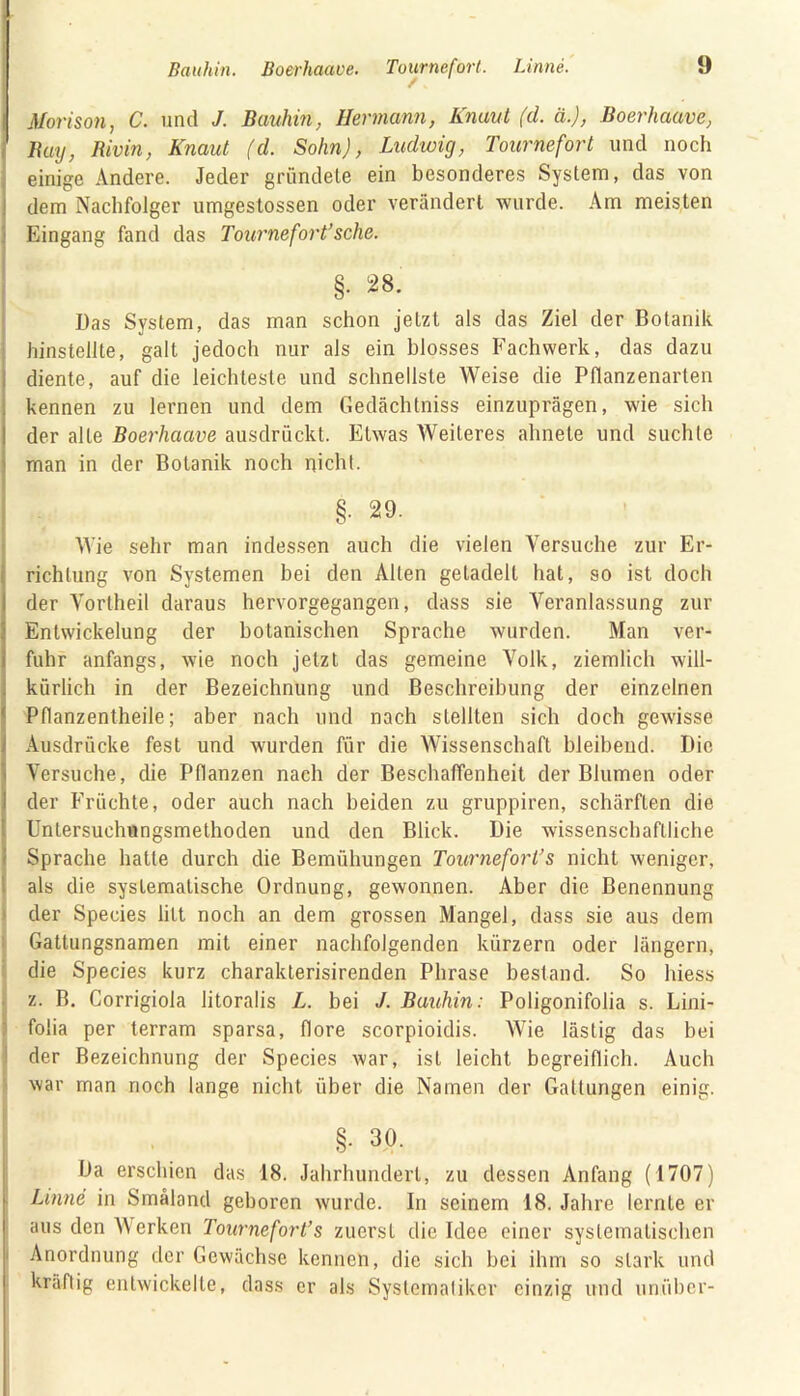 Morison, C. und J. Bauhin, Hermann, Knaut (d. ä.), Boerhaave, Buy, Bivin, Knaut (d. Sohn), Ludwig, Tournefort und noch einige Andere. Jeder gründete ein besonderes System, das von dem Nachfolger umgestossen oder verändert wurde. Am meisten Eingang fand das Tournefort’sehe. Das System, das man schon jetzt als das Ziel der Botanik hinstellte, galt jedoch nur als ein blosses Fachwerk, das dazu diente, auf die leichteste und schnellste Weise die Pflanzenarten kennen zu lernen und dem Gedächtniss einzuprägen, wie sich der alLe Boerhaave ausdrückt. Etwas Weiteres ähnele und suchte man in der Botanik noch nicht. I §• 29. Wie sehr man indessen auch die vielen Versuche zur Er- richtung von Systemen bei den Alten getadelt hat, so ist doch der Vortheil daraus hervorgegangen, dass sie Veranlassung zur Entwickelung der botanischen Sprache wurden. Man ver- fuhr anfangs, wie noch jetzt das gemeine Volk, ziemlich will- kürlich in der Bezeichnung und Beschreibung der einzelnen Pllanzentheile; aber nach und nach stellten sich doch gewisse Ausdrücke fest und wurden für die Wissenschaft bleibend. Die Versuche, die Pflanzen nach der Beschaffenheit der Blumen oder der Früchte, oder auch nach beiden zu gruppiren, schärften die Unlersuchungsmethoden und den Blick. Die wissenschaftliche Sprache hatte durch die Bemühungen Tournefort’s nicht weniger, als die systematische Ordnung, gewonnen. Aber die Benennung der Species litt noch an dem grossen Mangel, dass sie aus dem Gattungsnamen mit einer nachfolgenden kürzern oder längern, die Species kurz charakterisirenden Phrase bestand. So liiess z. B. Corrigiola litoralis L. bei J. Bauhin: Poligonifolia s. Lini- folia per terram sparsa, höre scorpioidis. Wie lästig das bei der Bezeichnung der Species war, ist leicht begreiflich. Auch war man noch lange nicht über die Namen der Gattungen einig. §. 30. Da erschien das 18. Jahrhundert, zu dessen Anfang (1707) Linne in Smäland geboren wurde. In seinem 18. Jahre lernte er aus den Werken Tournefort’s zuerst die Idee einer systematischen Anordnung der Gewächse kennen, die sich bei ihm so stark und kräftig entwickelte, dass er als Systematiker einzig und unüber-