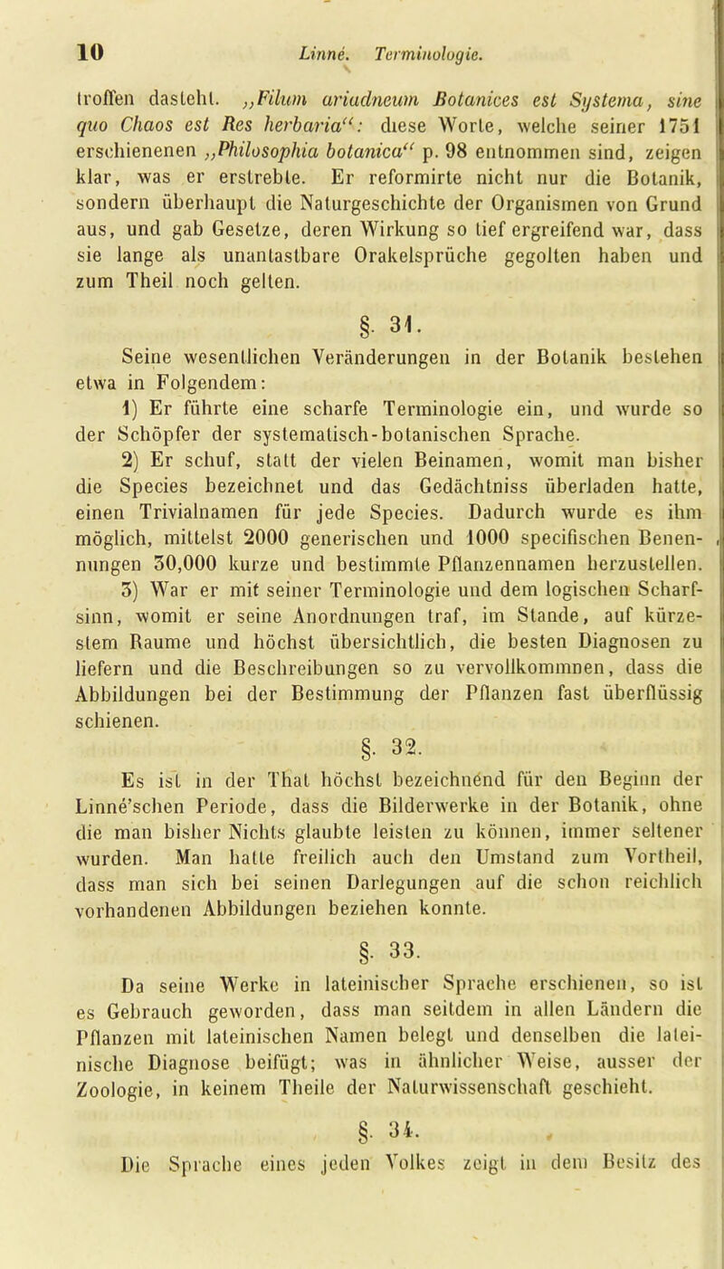troffen dastehl. ;;Filum ariudnewn ßotanices est Systema, sine quo Chaos est Res hevbaria“: diese Worte, welche seiner 1751 erschienenen ,,Philosophia botanica“ p. 98 entnommen sind, zeigen klar, was er erstrebte. Er reformirte nicht nur die Botanik, sondern überhaupt die Naturgeschichte der Organismen von Grund aus, und gab Gesetze, deren Wirkung so tief ergreifend war, dass sie lange als unantastbare Orakelsprüche gegolten haben und zum Theil noch gelten. § 31. Seine wesentlichen Veränderungen in der Botanik bestehen etwa in Folgendem: 1) Er führte eine scharfe Terminologie ein, und wurde so der Schöpfer der systematisch-botanischen Sprache. 2) Er schuf, statt der vielen Beinamen, womit man bisher die Species bezeichnet und das Gedächtniss überladen hatte, einen Trivialnamen für jede Species. Dadurch wurde es ihm möglich, mittelst 2000 generischen und 1000 specifischen Benen- nungen 30,000 kurze und bestimmte Pflanzennamen herzustellen. 3) War er mit seiner Terminologie und dem logischen Scharf- sinn, womit er seine Anordnungen traf, im Stande, auf kürze- stem Raume und höchst übersichtlich, die besten Diagnosen zu liefern und die Beschreibungen so zu vervollkommnen, dass die Abbildungen bei der Bestimmung der Pflanzen fast überflüssig schienen. §. 32. Es ist in der Thal höchst bezeichnend für den Beginn der Linne’schen Periode, dass die Bilderwerke in der Botanik, ohne die man bisher Nichts glaubte leisten zu können, immer seltener wurden. Man hatte freilich auch den Umstand zum Vortheil, dass man sich bei seinen Darlegungen auf die schon reichlich vorhandenen Abbildungen beziehen konnte. §. 33. Da seine Werke in lateinischer Sprache erschienen, so ist es Gebrauch geworden, dass man seitdem in allen Ländern die Pflanzen mit lateinischen Namen belegt und denselben die latei- nische Diagnose beifügt; was in ähnlicher Weise, ausser der Zoologie, in keinem Theile der Naturwissenschaft geschieht. §. 34. Die Sprache eines jeden Volkes zeigt in dem Besitz des
