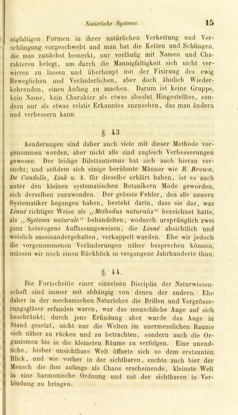 nigfaltigen Formen in ihrer natürlichen Verkettung und Ver- schlingung vorgeschwebt und man hat die Ketten und Schlingen, ! die man zunächst bemerkt, nur vorläufig mit Namen und Cha- rakteren belegt, um durch die Mannigfaltigkeit sich nicht ver- wirren zu lassen und überhaupt mit der Fixirung des ewig Beweglichen und Veränderlichen, aber doch ähnlich Wieder- kehrenden, einen Anfang zu machen. Darum ist keine Gruppe, kein Name, kein Charakter als etwas absolut Hingestelltes, son- dern nur als etwas relativ Erkanntes anzusehen, das man ändern und verbessern kann. §• 43. Aenderungen sind daher auch viele mit dieser Methode vor- genommen worden, aber nicht alle sind zugleich Verbesserungen gewesen. Der leidige Dilettantismus hat sich auch hieran ver- sucht; und seitdem sich einige berühmte Männer wie R. Brown, De Candolle, Link u. A. für dieselbe erklärt haben, ist es auch unter den kleinen systematischen Botanikern Mode geworden, sich derselben zuzuwenden. Der grösste Fehler, den alle neuern Systematiker begangen haben, besteht darin, dass sie das, was Linne richtiger Weise als „Methodus naturalis“ bezeichnet hatte, als „Systema naturale“ behandelten, wodurch ursprünglich zwei ganz heterogene Auffassungsweisen, die Linnd absichtlich und weislich auseinandergehalten, verkuppelt wurden. Ehe wir jedoch die vorgenommenen Veränderungen näher besprechen können, müssen wir noch einen Rückblick in vergangene Jahrhunderte thun. §. 44. Die Fortschritte einer einzelnen Disciplin der Naturwissen- schaft sind immer mit abhängig von denen der andern. Ehe daher in der mechanischen Naturlehre die Brillen und Vergrösse- rungsgläser erfunden waren, war das menschliche Auge auf sich beschränkt; durch jene Erfindung aber wurde das Auge in Stand gesetzt, nicht nur die Welten im unermesslichen Raume sich näher zu rücken und zu betrachten, sondern auch die Or- ganismen bis in die kleinsten Räume zu verfolgen. Eine unend- liche, bisher unsichtbare Welt öffnete sich so dem erstaunten Blick, und wie vorher in der sichtbaren, suchte auch hier der Mensch die ihm anfangs als Chaos erscheinende, kleinste Welt in eine harmonische Ordnung und mit der sichtbaren in Ver- bindung zu bringen.