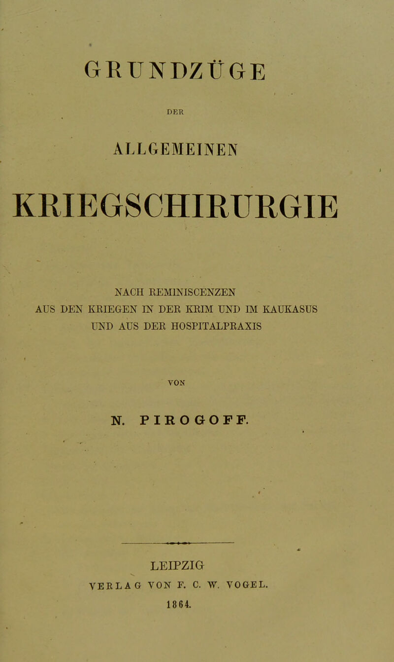 GRÜNDZÜGE •. i DER ALLGEMEINEN KRIEGSCHIRURGIE NACH REM1NISCENZEN AUS DEN KRIEGEN IN DER KRIM UND IM KAUKASUS UND AUS DER HOSPITALPRAXIS VON N. PIROGOFP. LEIPZIG V*. VERLAG VON F. C. W. VOGEL. 18 64.