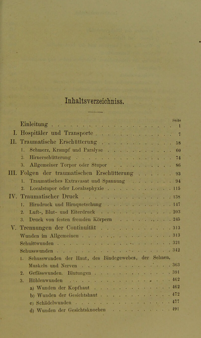 Inhaltsverzeichnis. Einleitung I. Hospitäler und Transporte II. Traumatische Erschütterung 1. Schmerz, Krampf und Paralyse 2. Hirnerschütterung 3. Allgemeiner Torpor oder Stupor . . . . III. Folgen der traumatischen Erschütterung 1. Traumatisches Extravasat und Spannung 2. Localstupor oder Localasphyxie IV. Traumatischer Druck 1. Hirndruck und Hirnquetschung 2. Luft-, Blut- und Eiterdruck 3. Druck von festen fremden Körpern . . . Seite 1 7 58 60 74 86 93 94 115 138 147 203 245 V. Trennungen der Continuität Wunden im Allgemeinen Schnittwunden Schusswunden -. . . 1. Schusswunden der Haut, des Bindegewebes, der Muskeln und Nerven 2. Gefässwunden. Blutungen 3. Höhlenwunden a) Wunden der Kopfhaut b) Wunden der Gesichtshaut c) Schädelwunden d) Wunden der Gesichtsknochen . . .313 . . .313 . . . 321 . . . 342 Sehnen, • . . .363 . . . 391 . . . 462 . . . 462 . . . 472 ... 477 . . .491