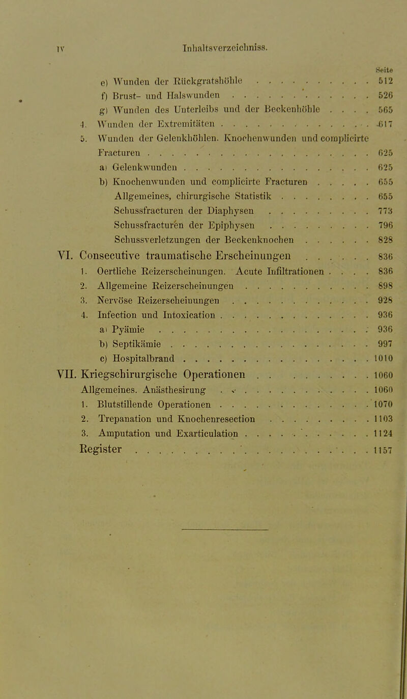 •Seite e) Wunden der Rückgratshöhle 512 f) Brust- und Halswunden 526 g) Wunden des Unterleibs und der Beckenliölde .... 505 -1. Wunden der Extremitäten • . 4» 17 5. Wunden der Gelenkhöhlen. Knoehenwunden und coraplicirte Fracturen 625 ai Gelenkwundcn 625 b) Knochemvunden und complicirte Fracturen 655 Allgemeines, chirurgische Statistik 655 Schussfracturen der Diaphysen 773 Schussfracturen der Epiphysen 796 Schussverletzungen der Beckenknochen 828 YI. Consecutive traumatische Erscheinungen 836 1. Oertliche Reizerscheinungen. Acute Infiltrationen .... 836 2. Allgemeine Reizerscheinungen 898 3. Nervöse Reizerscheiuungen . 928 4. Infection und Intoxication 936 ai Pyämie : 936 b) Septikämie 997 c) Hospitalbrand 1010 VII. Kriegschirurgische Operationen 1060 Allgemeines. Anästhesirung . -• 1060 1. Blutstillende Operationen 1070 2. Trepanation und Knochenresection 1103 3. Amputation und Exarticulation .....’ 1124 Register 1157