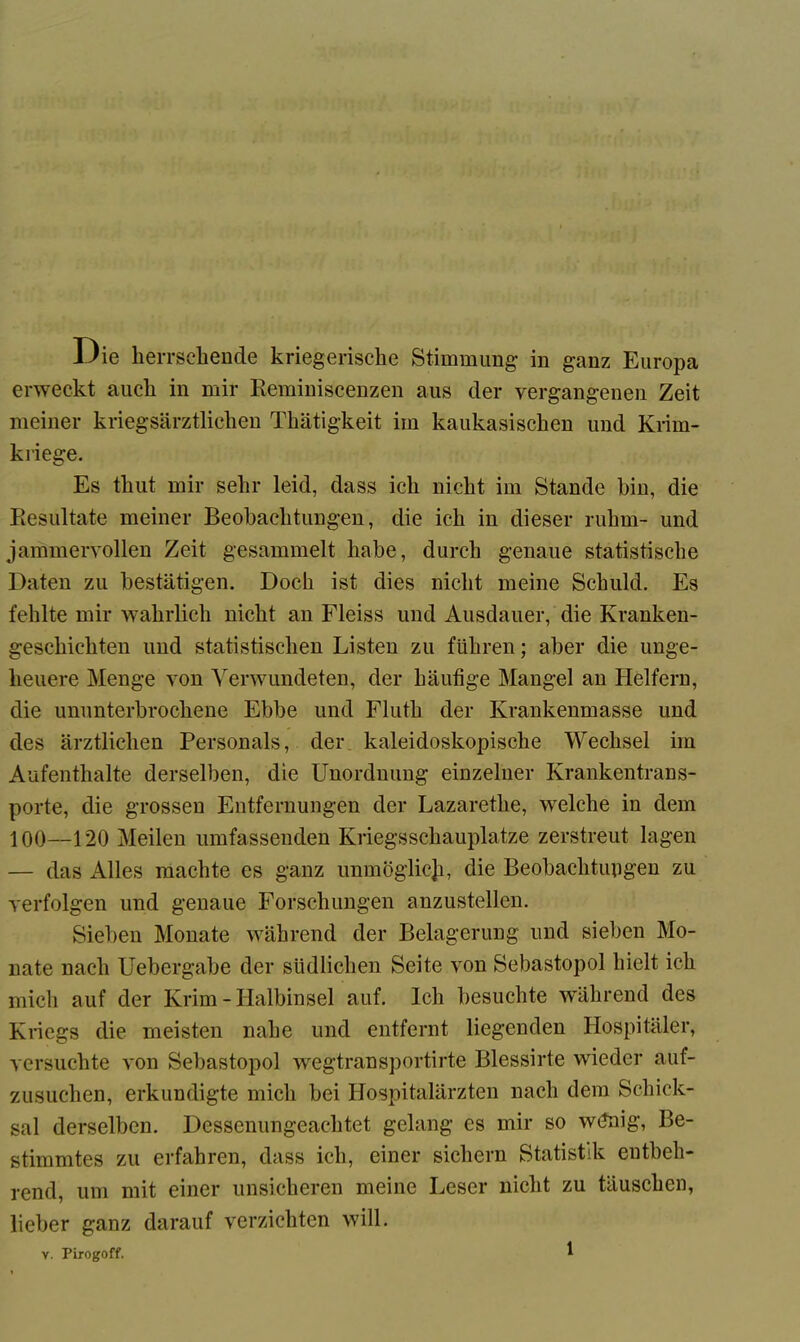 Oie herrschende kriegerische Stimmung in ganz Europa erweckt auch in mir Reminiscenzen aus der vergangenen Zeit meiner kriegsärztlichen Thätigkeit im kaukasischen und Krim- kriege. Es thut mir sehr leid, dass ich nicht im Stande hin, die Resultate meiner Beobachtungen, die ich in dieser rühm- und jammervollen Zeit gesammelt habe, durch genaue statistische Daten zu bestätigen. Doch ist dies nicht meine Schuld. Es fehlte mir wahrlich nicht an Fleiss und Ausdauer, die Kranken- geschichten und statistischen Listen zu führen; aber die unge- heuere Menge von Verwundeten, der häufige Mangel an Helfern, die ununterbrochene Ebbe und Fluth der Krankenmasse und des ärztlichen Personals, der kaleidoskopische Wechsel im Aufenthalte derselben, die Unordnung einzelner Krankentrans- porte, die grossen Entfernungen der Lazarethe, welche in dem 100—120 Meilen umfassenden Kriegsschauplätze zerstreut lagen — das Alles machte es ganz unmöglich, die Beobachtungen zu verfolgen und genaue Forschungen anzustellen. Sieben Monate während der Belagerung und sieben Mo- nate nach Uebergabe der südlichen Seite von Sebastopol hielt ich mich auf der Krim - Halbinsel auf. Ich besuchte während des Kriegs die meisten nahe und entfernt liegenden Hospitäler, versuchte von Sebastopol wegtransportirte Blessirte wieder auf- zusuchen, erkundigte mich bei Hospitalärzten nach dem Schick- sal derselben. Dessenungeachtet gelang es mir so wdnig, Be- stimmtes zu erfahren, dass ich, einer sichern Statistik entbeh- rend, um mit einer unsicheren meine Leser nicht zu täuschen, lieber ganz darauf verzichten will.