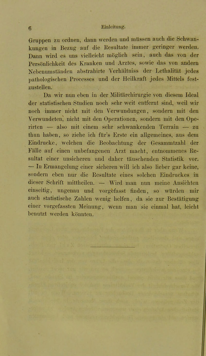 Gruppen zu ordnen, dann werden und müssen auch die Schwan- kungen in Bezug auf die Resultate immer geringer werden. Dann wird es uns vielleicht möglich sein, auch das von der Persönlichkeit des Kranken und Arztes, sowie das von {indem Nebenumständen abstrahirte Verhältniss der Lethalität jedes pathologischen Processes und der Heilkraft jedes Mittels fest- zustellen. Da wir nun eben in der Militärchirurgie von diesem Ideal der statistischen Studien noch sehr weit entfernt sind, weil wir noch immer nicht mit den Verwundungen, sondern mit den Verwundeteig nicht mit den Operationen, sondern mit den Ope- rirten — also mit einem sehr schwankenden Terrain — zu thun haben, so ziehe ich fürs Erste ein allgemeines, aus dem Eindrücke, welchen die Beobachtung der Gesammtzahl der Fälle auf einen unbefangenen Arzt macht, entnommenes Re- sultat einer unsicheren und daher täuschenden Statistik vor. — In Ermangelung einer sicheren will ich also lieber gar keine, sondern eben nur die Resultate eines solchen Eindruckes in dieser Schrift mittheilen. — Wird man nun meine Ansichten einseitig, ungenau und vorgefasst finden, so würden mir auch statistische Zahlen wenig helfen, da sie zur Bestätigung einer vorgefassten Meinung, wenn mau sie einmal hat, leicht benutzt werden könnten.