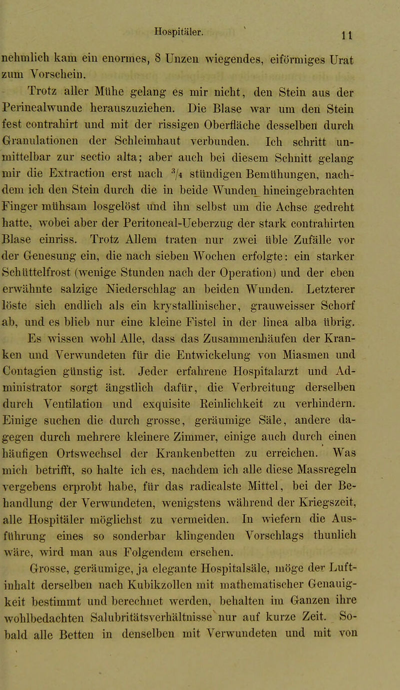 nehmlich kam ein enormes, 8 Unzen wiegendes, eiförmiges Urat znm Vorschein. Trotz aller Mühe gelang es mir nicht, den Stein aus der Perinealwunde herauszuziehen. Die Blase war um den Stein fest contrahirt und mit der rissigen Oberfläche desselben durch Granulationen der Schleimhaut verbunden. Ich schritt un- mittelbar zur sectio alta; aber auch bei diesem Schnitt gelang mir die Extraction erst nach :</4 ständigen Bemühungen, nach- dem ich den Stein durch die in beide Wunden hineingebrachten Finger mühsam losgelöst und ihn selbst um die Achse gedreht hatte, -wobei aber der Peritoneal-Ueberzug der stark contrahirten Blase einriss. Trotz Allem traten nur zwei üble Zufälle vor der Genesung ein, die nach sieben Wochen erfolgte: ein starker Schüttelfrost (wenige Stunden nach der Operation) und der eben erwähnte salzige Niederschlag an beiden Wunden. Letzterer löste sich endlich als ein kiystallinischer, grauweisser Schorf ab, und es blieb nur eine kleine Fistel in der linea alba übrig. Es wissen wohl Alle, dass das Zusammenhäufen der Kran- ken und Verwundeten für die Entwickelung von Miasmen und Contagien günstig ist. Jeder erfahrene Hospitalarzt und Ad- ministrator sorgt ängstlich dafür, die Verbreitung derselben durch Ventilation und exquisite Reinlichkeit zu verhindern. Einige suchen die durch grosse, geräumige Säle, andere da- gegen durch mehrere kleinere Zimmer, einige auch durch einen häufigen Ortswechsel der Krankenbetten zu erreichen. Was mich betrifft, so halte ich es, nachdem ich alle diese Massregeln vergebens erprobt habe, für das radicalste Mittel, bei der Be- handlung der Verwundeten, wenigstens während der Kriegszeit, alle Hospitäler möglichst zu vermeiden. In wiefern die Aus- führung eines so sonderbar klingenden Vorschlags tliunlich wäre, wird man aus Folgendem ersehen. Grosse, geräumige, ja elegante Hospitalsäle, möge der Luft- inlialt derselben nach Kubikzollen mit mathematischer Genauig- keit bestimmt und berechnet werden, behalten im Ganzen ihre wohlbedachten Salubritätsverhältnisse nur auf kurze Zeit. So- bald alle Betten in denselben mit Verwundeten und mit von