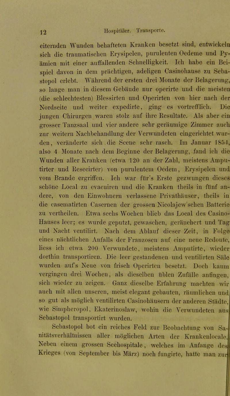 eiternden Wunden behafteten Kranken besetzt sind, entwickeln sich die traumatischen Erysipelen, purulenten Oedeme und Py- ämicn mit einer auffallenden Schnelligkeit. Ich habe ein Bei- spiel davon in dem prächtigen, adeligen Casinohause zu Seba- stopol erlebt. Während der ersten drei Monate der Belagerung, so lange man in diesem Gebäude nur operirte und die meisten (die schlechtesten) Blessirten und Operirten von hier nach der Nordseite und weiter expedirte, ging es vortrefflich. Die jungen Chirurgen waren stolz auf ihre Resultate. Als aber ein grosser Tanzsaal und vier andere sehr geräumige Zimmer auch zur weitern Nachbehandlung der Verwundeten eingerichtet wur- den, veränderte sich.die Scene sehr rasch. Im Januar 1854, also 4 Monate nach dem Beginne der Belagerung, fand ich die Wunden aller Kranken (etwa 120 an der Zahl, meistens Ampu- tirter und Resecirter) von purulentem Oedem, Erysipelen und vom Brande ergriffen. Ich war für’s Erste gezwungen dieses schöne Local zu evacuiren und die Kranken theils in fünf an- dere, von den Einwohnern verlassene Privathäuser, theils in die casematirten Casernen der grossen Nicolajew'sehen Batterie zu vertheilen. Etwa sechs Wochen blieb das Local des Casino- Hauses leer; es wurde geputzt, gewaschen, geräuchert und Tag und Nacht ventilirt. Nach dem Ablauf dieser Zeit, in Folge eines nächtlichen Anfalls der Franzosen auf eine neue Redoute, Hess ich etwa 200 Verwundete, meistens Amputirte, wieder dorthin transportiren. Die leer gestandenen und ventilirten Säle wurden auf’s Neue von frisch Operirten besetzt. Doch kaum vergingen drei Wochen, als dieselben üblen Zufälle anfingen, sich wieder zu zeigen. Ganz dieselbe Erfahrung machten wir auch mit allen unseren, meist elegant gebauten, räumlichen und so gut als möglich ventilirten Casinohäusern der anderen Städte, wie Simpheropol, Ekaterinoslaw, wohin die Verwundeten aus Sebastopol transportirt wurden. Sebastopol bot ein reiches Feld zur Beobachtung von Sa- nitätsverhältnissen aller möglichen Arten der Krankenlocale. Neben einem grossen Seehospitale, welches im Anfänge des Krieges (von September bis März) noch fungirte, hatte man zur