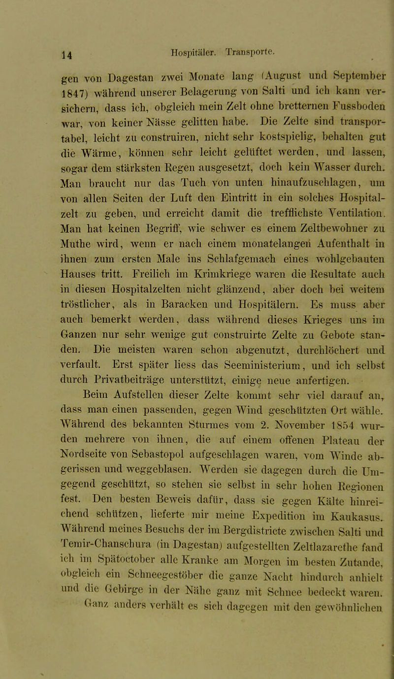 gen von Dagestan zwei Monate lang (August und September 1847) während unserer Belagerung von Salti und ich kann ver- sichern, dass ich, obgleich mein Zelt ohne bretternen Fussboden war, von keiner Nässe gelitten habe. Die Zelte sind transpor- tabel, leicht zu construiren, nicht sehr kostspielig, behalten gut die Wärme, können sehr leicht gelüftet werden, und lassen, sogar dem stärksten Regen ausgesetzt, doch kein Wasser durch. Man braucht nur das Tuch von unten hinaufzuschlagen, um von allen Seiten der Luft den Eintritt in ein solches Hospital- zelt zu geben, und erreicht damit die trefflichste Ventilation. Man hat keinen Begriff, wie schwer es einem Zeltbewohner zu Muthe wird, wenn er nach einem monatelangen Aufenthalt in ihnen zum ersten Male ins Schlafgemach eines wohlgebauten Hauses tritt. Freilich im Krimkriege waren die Resultate auch in diesen Hospitalzelten nicht glänzend, aber doch hei weitem tröstlicher, als in Baracken und Hospitälern. Es muss aber auch bemerkt werden, dass während dieses Krieges uns im Ganzen nur sehr wenige gut construirte Zelte zu Gebote stan- den. Die meisten waren schon abgenutzt, durchlöchert und verfault. Erst später Hess das Seeministerium, und ich selbst durch Privatbeiträge unterstützt, einige neue anfertigen. Beim Aufstellen dieser Zelte kommt sehr viel darauf anT dass man einen passenden, gegen Wind geschützten Ort wähle. Während des bekannten Sturmes vom 2. November 1854 wur- den mehrere von ihnen, die auf einem offenen Plateau der Nordseite von Sebastopol aufgeschlagen waren, vom Winde ab- gerissen und weggeblasen. Werden sie dagegen durch die Um- gegend geschützt, so stehen sie selbst in sehr hohen Regionen fest. Den besten Beweis dafür, dass sie gegen Kälte hinrei- chend schützen, lieferte mir meine Expedition im Kaukasus. Während meines Besuchs der im Bergdistricte zwischen Salti und Temir-Chanschura (in Dagestan) aufgestellten Zeltlazarethe fand ich im Spätoctober alle Kranke am Morgen im besten Zutande, obgleich ein Schneegestöber die ganze Nacht hindurch anhielt und die Gebirge in der Nähe ganz mit Schnee bedeckt waren.