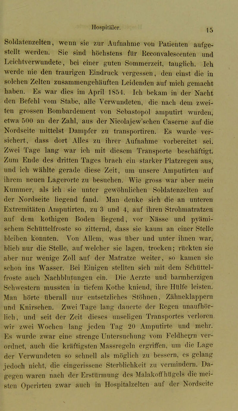 15 Soldaten zelten, wenn sie zur Aufnahme von Patienten aufge- stellt werden. Sie sind höchstens für Reconvalescenten und Leichtverwundete, hei einer guten Sommerzeit, tauglich. Ich werde nie den traurigen Eindruck vergessen, den einst die in solchen Zelten zusammengehäuften Leidenden auf mich gemacht haben. Es war dies im April 1854. Ich bekam in der Nacht den Befehl vom Stahe, alle Verwundeten, die nach dem zwei- ten grossen Bombardement von Sebastopol amputirt wurden, etwa 500 an der Zahl, aus der Nicolajew’schen Caserne auf die Nordseite mittelst Dampfer zu transportiren. Es wurde ver- sichert, dass dort Alles zu ihrer Aufnahme vorbereitet sei. Zwei Tage lang war ich mit diesem Transporte beschäftigt Zum Ende des dritten Tages brach ein starker Platzregen aus, lind ich wählte gerade diese Zeit, um unsere Amputirten auf ihrem neuen Lagerorte zu besuchen. Wie gross war aber mein Kummer, als ich sie unter gewöhnlichen Soldatenzelten auf der Nordseite liegend fand. Man denke sich die an unteren Extremitäten Amputirten, zu 3 und 4, auf ihren Strohmatratzen auf dem kothigen Boden liegend, vor Nässe und pyämi- schem Schüttelfröste so zitternd, dass sie kaum an einer Stelle bleiben konnten. Von Allem, was über und unter ihnen war, blieb nur die Stelle, auf welcher sie lagen, trocken; rückten sie aber nur wenige Zoll auf der Matratze weiter, so kamen sie schon ins Wasser. Bei Einigen stellten sich mit dem Schüttel- fröste auch Nachblutungen ein. Die Aerzte und barmherzigen Schwestern mussten in tiefem Kotlie kniend, ihre Hülfe leisten. Man hörte überall nur entsetzliches Stöhnen, Zähneklappern und Knirschen. Zwei Tage lang dauerte der Regen unaufhör- lich, und seit der Zeit dieses unseligen Transportes verloren wir zwei Wochen lang jeden Tag 20 Amputirte und mehr. Es wurde zwar eine strenge Untersuchung vom Feldheurn ver- ordnet, auch die kräftigsten Massregeln ergriffen, um die Lage der Verwundeten so schnell als möglich zu bessern, es gelang jedoch nicht, die eingerissene Sterblichkeit zu vermindern. Da- gegen waren nach der Erstürmung des Malakoffhügcls die mei- sten Operirten zwar auch in Hospitalzelten auf der Nordseife