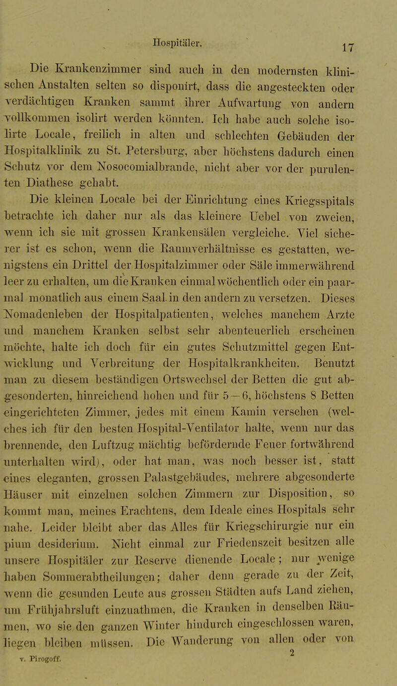 17 Die Krankenzimmer sind auch in den modernsten klini- schen Anstalten selten so disponirt, dass die angesteckten oder verdächtigen Kranken sammt ihrer Aufwartung von andern Tollkommen isolirt werden könnten. Ich habe auch solche iso- lirte Locale, freilich in alten und schlechten Gebäuden der Hospitalklinik zu St. Petersburg, aber höchstens dadurch einen Schutz vor dem Nosocomialbrande, nicht aber vor der purulen- ten Diathese gehabt. Die kleinen Locale bei der Einrichtung eines Kriegsspitals betrachte ich daher nur als das kleinere Uebel von zweien, wenn ich sie mit grossen Krankensälen vergleiche. Viel siche- rer ist es schon, wenn die Raumverhältnisse es gestatten, we- nigstens ein Drittel der Hospitalzimmer oder Säle immerwährend \ leer zu erhalten, um die Kranken einmal wöchentlich oder ein paar- mal monatlich aus einem Saal, in den andern zu versetzen. Dieses Nomadenleben der Hospitalpatienten, welches manchem Arzte und manchem Kranken selbst sehr abenteuerlich erscheinen möchte, halte ich doch für ein gutes Schutzmittel gegen Ent- wicklung und Verbreitung der Hospitalkrankheiten. Benutzt inan zu diesem beständigen Ortswechsel der Betten die gut ab- gesonderten, hinreichend hohen und für 5 — 6, höchstens 8 Betten eingerichteten Zimmer, jedes mit einem Kamin versehen (wel- ches ich für den besten Hospital-Ventilator halte, wenn nur das brennende, den Luftzug mächtig befördernde Feuer fortwährend unterhalten wird), oder hat man, was noch besser ist, statt eines eleganten, grossen Palastgebäudes, mehrere abgesonderte Häuser mit einzelnen solchen Zimmern zur Disposition, so kommt man, meines Erachtens, dem Ideale eines Hospitals sehr nahe. Leider bleibt aber das Alles für Kriegschirurgie nur ein pium desiderium. Nicht einmal zur Friedenszeit besitzen alle unsere Hospitäler zur Reserve dienende Locale; nur wenige haben Sommerabtheilungen; daher denn gerade zu der Zeit, wenn die gesunden Leute aus grossen Städten aufs Land ziehen, um Frühjahrsluft einzuathmen, die Kranken in denselben Räu- men, wo sie den ganzen Winter hindurch eingeschlossen waien, liegen bleiben müssen. Die Wanderung von allen odei wm