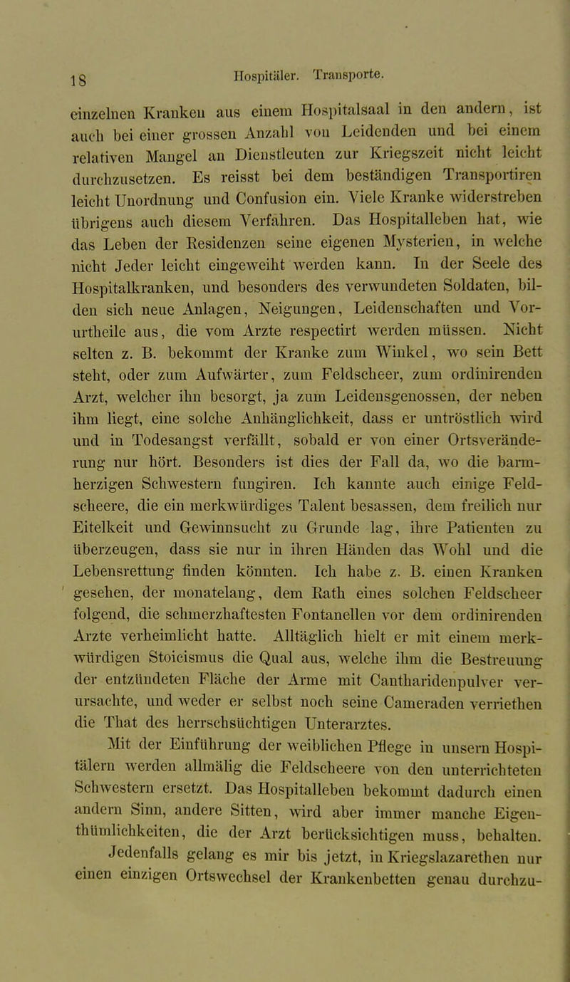 einzelnen Kranken aus einem Hospitalsaal in den andern, ist auch bei einer grossen Anzahl von Leidenden und bei einem relativen Mangel an Dicnstleuten zui Kiiegszcit nicht leicht durchzusetzen. Es reisst bei dem beständigen Transportiren leicht Unordnung und Confusion ein. Viele Kranke widerstreben übrigens auch diesem Verfahren. Das Hospitalleben hat, wie das Leben der Residenzen seine eigenen Mysterien, in welche nicht Jeder leicht eingeweiht werden kann. In der Seele des Hospitalkranken, und besonders des verwundeten Soldaten, bil- den sich neue Anlagen, Neigungen, Leidenschaften und Vor- urtheile aus, die vom Arzte respectirt werden müssen. Nicht selten z. B. bekommt der Kranke zum Winkel, wo sein Bett steht, oder zum Aufwärter, zum Feldscheer, zum ordinirenden Arzt, welcher ihn besorgt, ja zum Leidensgenossen, der neben ihm liegt, eine solche Anhänglichkeit, dass er untröstlich wird und in Todesangst verfällt, sobald er von einer Ortsverände- rung nur hört. Besonders ist dies der Fall da, wo die bann- herzigen Schwestern fungiren. Ich kannte auch einige Feld- scheere, die ein merkwürdiges Talent besassen, dem freilich nur Eitelkeit und Gewinnsucht zu Grunde lag, ihre Patienten zu überzeugen, dass sie nur in ihren Händen das Wohl und die Lebensrettung finden könnten. Ich habe z. B. einen Kranken gesehen, der monatelang, dem Rath eines solchen Feldscheer folgend, die schmerzhaftesten Fontanellen vor dem ordinirenden Arzte verheimlicht hatte. Alltäglich hielt er mit einem merk- würdigen Stoicismus die Qual aus, welche ihm die Bestreitung der entzündeten Fläche der Arme mit Cantharidenpulver ver- ursachte, und weder er selbst noch seine Cameraden verriethen die That des herrsch süchtigen Unterarztes. Mit der Einführung der weiblichen Pflege in unsern Hospi- tälern werden allmälig die Feldscheere von den unterrichteten Schwestern ersetzt. Das Hospitalleben bekommt dadurch einen andern Sinn, andere Sitten, wird aber immer manche Eigen- thümlichkeiten, die der Arzt berücksichtigen muss, behalten. Jedenfalls gelang es mir bis jetzt, in Kriegslazarethen nur einen einzigen Ortswechsel der Krankenbetten genau durehzu-