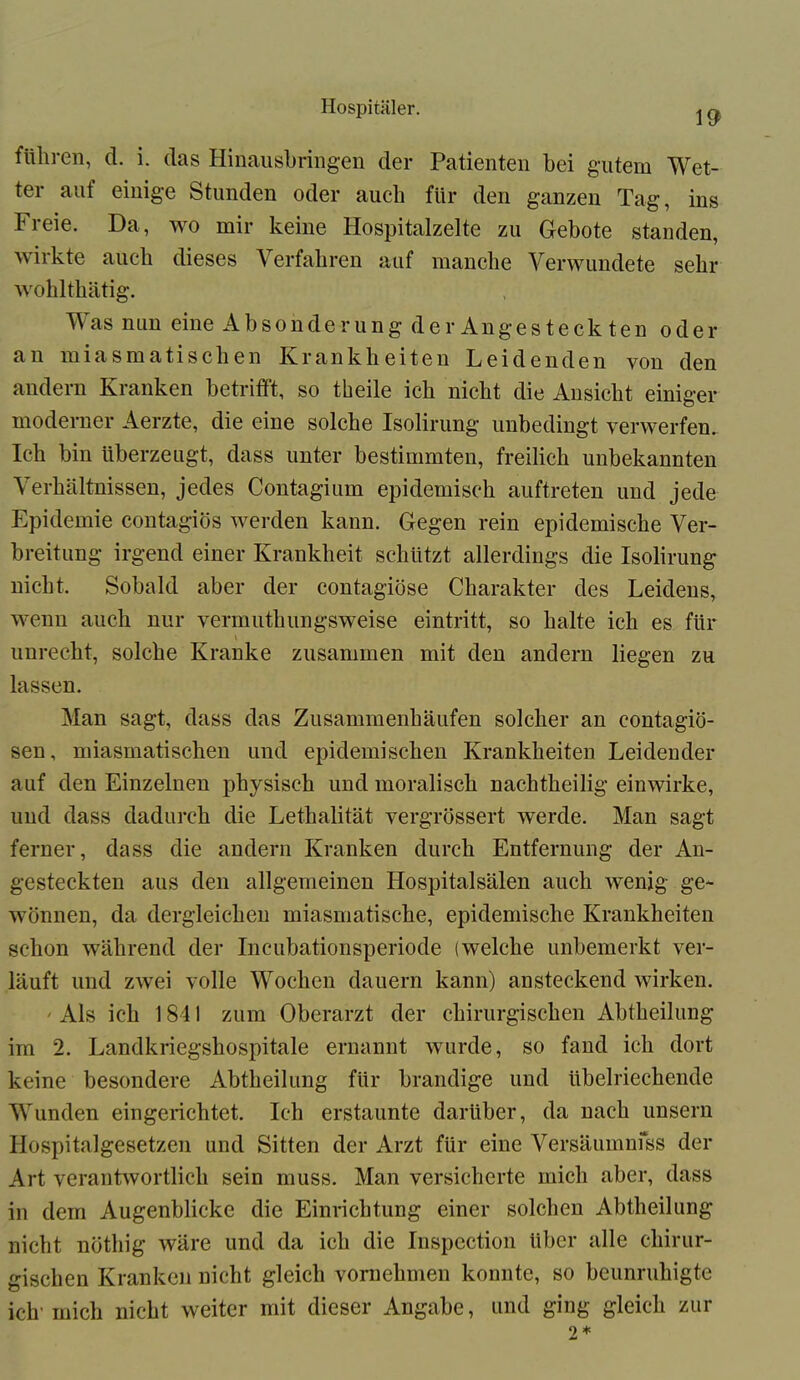 19 führen, d. i. das Hinausbringen der Patienten bei gutem Wet- ter auf einige Stunden oder auch für den ganzen Tag, ins Freie. Da, wo mir keine Hospitalzelte zu Gebote standen, wirkte auch dieses Verfahren auf manche Verwundete sehr wohlthätig. V as nun eine Absonderung der Angesteckten oder an miasmatischen Krankheiten Leidenden von den andern Kranken betrifft, so tbeile ich nicht die Ansicht einiger moderner Aerzte, die eine solche Isolirung unbedingt verwerfen. Ich bin überzeugt, dass unter bestimmten, freilich unbekannten Verhältnissen, jedes Contagium epidemisch auftreten und jede Epidemie contagiös werden kann. Gegen rein epidemische Ver- breitung irgend einer Krankheit schützt allerdings die Isolirung nicht. Sobald aber der contagiöse Charakter des Leidens, wenn auch nur vermuthungsweise eintritt, so halte ich es für unrecht, solche Kranke zusammen mit den andern liegen zu lassen. Man sagt, dass das Zusammenhäufen solcher an contagiö- sen, miasmatischen und epidemischen Krankheiten Leidender auf den Einzelnen physisch und moralisch nachtheilig einwirke, und dass dadurch die Lethalität vergrössert werde. Man sagt ferner, dass die andern Kranken durch Entfernung der An- gesteckten aus den allgemeinen Hospitalsälen auch wenig ge- wönnen, da dergleichen miasmatische, epidemische Krankheiten schon während der Incubationsperiode (welche unbemerkt ver- läuft und zwei volle Wochen dauern kann) ansteckend wirken. ' Als ich 1841 zum Oberarzt der chirurgischen Abtheilung im 2. Landkriegshospitale ernannt wurde, so fand ich dort keine besondere Abtheilung für brandige und übelriechende Wunden eingerichtet. Ich erstaunte darüber, da nach unsern Hospitalgesetzen und Sitten der Arzt für eine Versäumniss der Art verantwortlich sein muss. Man versicherte mich aber, dass in dem Augenblicke die Einrichtung einer solchen Abtheilung nicht nöthig wäre und da ich die Inspcction über alle chirur- gischen Kranken nicht gleich vornehmen konnte, so beunruhigte ich' mich nicht weiter mit dieser Angabe, und ging gleich zur 2*
