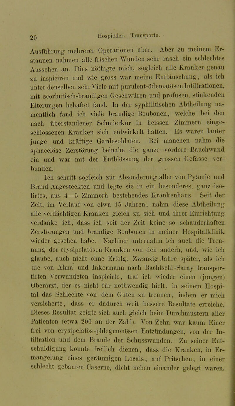 Ausführung mehrerer Operationen Uber. Aber zu meinem Er- staunen nahmen alle frischen Wunden sehr rascli ein schlechtes Aussehen an. Dies nöthigte mich, sogleich alle Kranken genau zu inspiciren und wie gross war meine Enttäuschung, als ich unter denselben sehr Viele mit purulent-ödematösen Infiltrationen, mit scorbutisch-brandigen Geschwüren und profusen, stinkenden Eiterungen behaftet fand. In der syphilitischen Abtheilung na- mentlich fand ich viele brandige Boubonen, welche bei den nach überstandener Schmierkur in heissen Zimmern einge- schlosseueu Kranken sich entwickelt hatten. Es waren lauter junge und kräftige Gardesoldaten. Bei manchen nahm die sphacelöse Zerstörung beinahe die ganze vordere Bauchwand ein und war mit der Entblössung der grossen Gefässe ver- bunden. Ich schritt sogleich zur Absonderung aller von Pyämie und Brand Angesteckten und legte sie in ein besonderes, ganz iso- lirtes, aus 4—5 Zimmern bestehendes Krankenhaus. Seit der Zeit, im Verlauf von etwa 15 Jahren, nahm diese Abtlieilung alle verdächtigen Kranken gleich zu sich und ihrer Einrichtung verdanke ich, dass ich seit der Zeit keine so schauderhaften Zerstörungen und brandige Boubonen in meiner Hospitalklinik wieder gesehen habe. Nachher unternahm ich auch die Tren- nung der erysipelatösen Kranken von den andern, und, wie ich glaube, auch nicht ohne Erfolg. Zwanzig Jahre später, als ich die von Alma und Inkermann nach Bachtschi -Saray transpor- tirten Verwundeten inspicirte, traf ich wieder einen (jungen) Oberarzt, der es nicht für nothwendig hielt, in seinem Hospi- tal das Schlechte von dem Guten zu trennen, indem er mich versicherte, dass er dadurch weit bessere Resultate erreiche. Dieses Resultat zeigte sich auch gleich beim Durchmustern aller Patienten (etwa 200 an der Zahl). Von Zehn war kaum Einer frei von erysipelatös -phlegmonösen Entzündungen, von der In- filtration und dem Brande der Schusswunden. Zu seiner Ent- schuldigung konnte freilich dienen, dass die Kranken, in Er- mangelung eines geräumigen Locals, auf Pritschen, in einer schlecht gebauten Caserne, dicht neben einander gelegt waren.