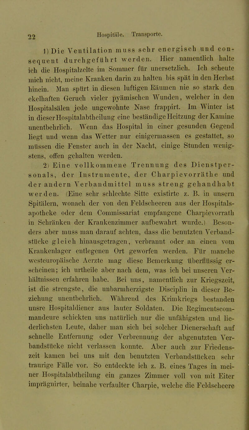 1) Die Ventilation muss sehr energisch und Con- seco u.*ent durchgeführt werden. IIici namentlich halte ich die Hospitalzelte im Sommer für unersetzlich. Ich scheute mich nicht, meine Kranken darin zu halten bis spät in den Herbst hinein. Man spürt in diesen luftigen Räumen nie so stark den ekelhaften Geruch vieler pyämischen Wunden, welcher in den Hospitalsälen jede ungewohnte Nase frappirt. Im Winter ist in dieser Hospitalabtheilung eine beständige Heitzung der Kamine unentbehrlich. Wenn das Hospital in einer gesunden Gegend liegt und wenn das Wetter nur einigermassen es gestattet, so müssen die Fenster auch in der Nacht, einige Stunden wenig- stens, offen gehalten werden. 2) Eine vollkommene Trennung des Dienstper- sonals, der Instrumente, der Charpievorräthe und der andern Verbandmittel muss streng geliandhabt werden. (Eine sehr schlechte Sitte existirte z. B. in unsern Spitälern, wonach der von den Feldscheeren aus der Hospitals- apotheke oder dem Commissariat empfangene Charpievorrath in Schränken der Krankenzimmer aufbewahrt wurde.) Beson- ders aber muss man darauf achten, dass die benutzten Verband- stlicke gleich hinausgetragen, verbrannt oder an einen vom Krankenlager entlegenen Ort geworfen werden. Für manche westeuropäische Aerzte mag diese Bemerkung überflüssig er- scheinen ; ich urtheile aber nach dem, was ich bei unseren Ver- hältnissen erfahren habe. Bei uns, namentlich zur Kriegszeit, ist die strengste, die unbarmherzigste Disciplin in dieser Be- ziehung unentbehrlich. Während des Krimkriegs bestanden unsre Hospitaldiener aus lauter Soldaten. Die Regimentscom- mandeure schickten uns natürlich nur die unfähigsten und lie- derlichsten Leute, daher man sich bei solcher Dienerschaft auf schnelle Entfernung oder Verbrennung der abgenutzten Ver- bandstücke nicht verlassen konnte. Aber auch zur Friedens- zeit kamen bei uns mit den benutzten Verbandstücken sehr traurige Fälle vor. So entdeckte ich z. B. eines Tages in mei- ner Hospitalabtheilung ein ganzes Zimmer voll von mit Eiter imprägnirter, beinahe verfaulter Charpie, welche die Feldscheere