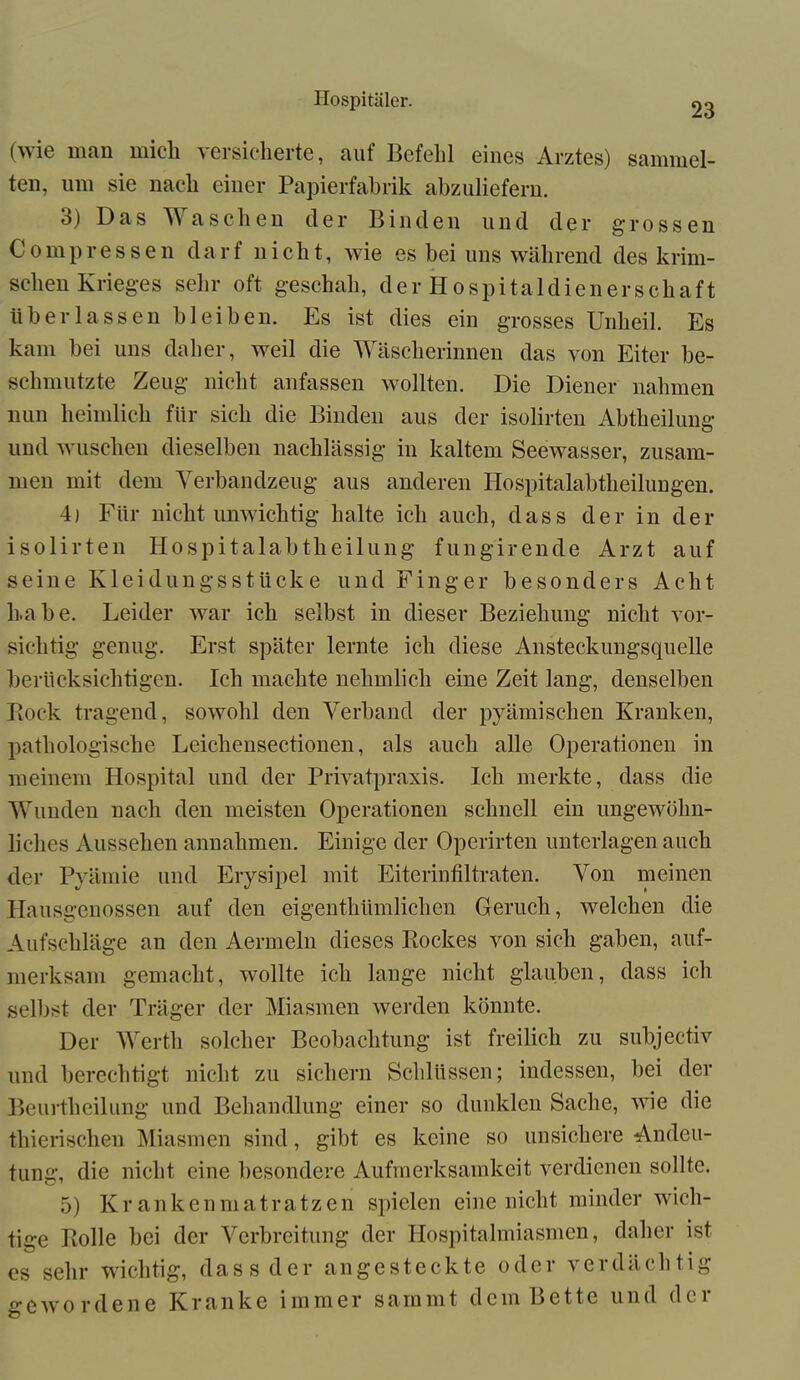 23 (wie man midi versicherte, auf Befehl eines Arztes) sammel- ten, um sie nach einer Papierfabrik abzuliefern. 3) Das TV asehen der Binden und der grossen Comp ressen darf nicht, wie es bei uns während des klini- schen Krieges sehr oft geschah, der Hospitaldienerschaft überlassen bleiben. Es ist dies ein grosses Unheil. Es kam bei uns daher, weil die Wäscherinnen das von Eiter be- schmutzte Zeug nicht anfassen wollten. Die Diener nahmen nun heimlich für sich die Binden aus der isolirten Abteilung und wuschen dieselben nachlässig in kaltem Seewasser, zusam- men mit dem Verbandzeug aus anderen Hospitalabtheilungen. 4) Für nicht unwichtig halte ich auch, dass der in der isolirten Hospitalabtheilung fungirende Arzt auf seine Kleidungsstücke und Finger besonders Acht habe. Leider war ich selbst in dieser Beziehung nicht vor- sichtig genug. Erst später lernte ich diese Ansteckungsquelle berücksichtigen. Ich machte nehmlich eine Zeit lang, denselben Bock tragend, sowohl den Verband der pyämischen Kranken, pathologische Leicliensectionen, als auch alle Operationen in meinem Hospital und der Privatpraxis. Ich merkte, dass die Wunden nach den meisten Operationen schnell ein ungewöhn- liches Aussehen annahmen. Einige der Operirten unterlagen auch der Pyämie und Erysipel mit Eiterinfiltraten. Von meinen Hausgenossen auf den eigentümlichen Geruch, welchen die Aufschläge an den Aermeln dieses Bockes von sich gaben, auf- merksam gemacht, wollte ich lange nicht glauben, dass ich selbst der Träger der Miasmen werden könnte. Der Werth solcher Beobachtung ist freilich zu subjectiv und berechtigt nicht zu sichern Schlüssen; indessen, bei der Beurteilung und Behandlung einer so dunklen Sache, wie die tierischen Miasmen sind, gibt es keine so unsichere Andeu- tung, die nicht eine besondere Aufmerksamkeit verdienen sollte. 5) Krankenmatratzen spielen eine nicht minder wich- ige Bolle bei der Verbreitung der Hospitalmiasmen, daher ist s sehr wichtig, dass der angesteckte oder verdächtig ;ewordene Kranke immer sainmt dem Bette und der