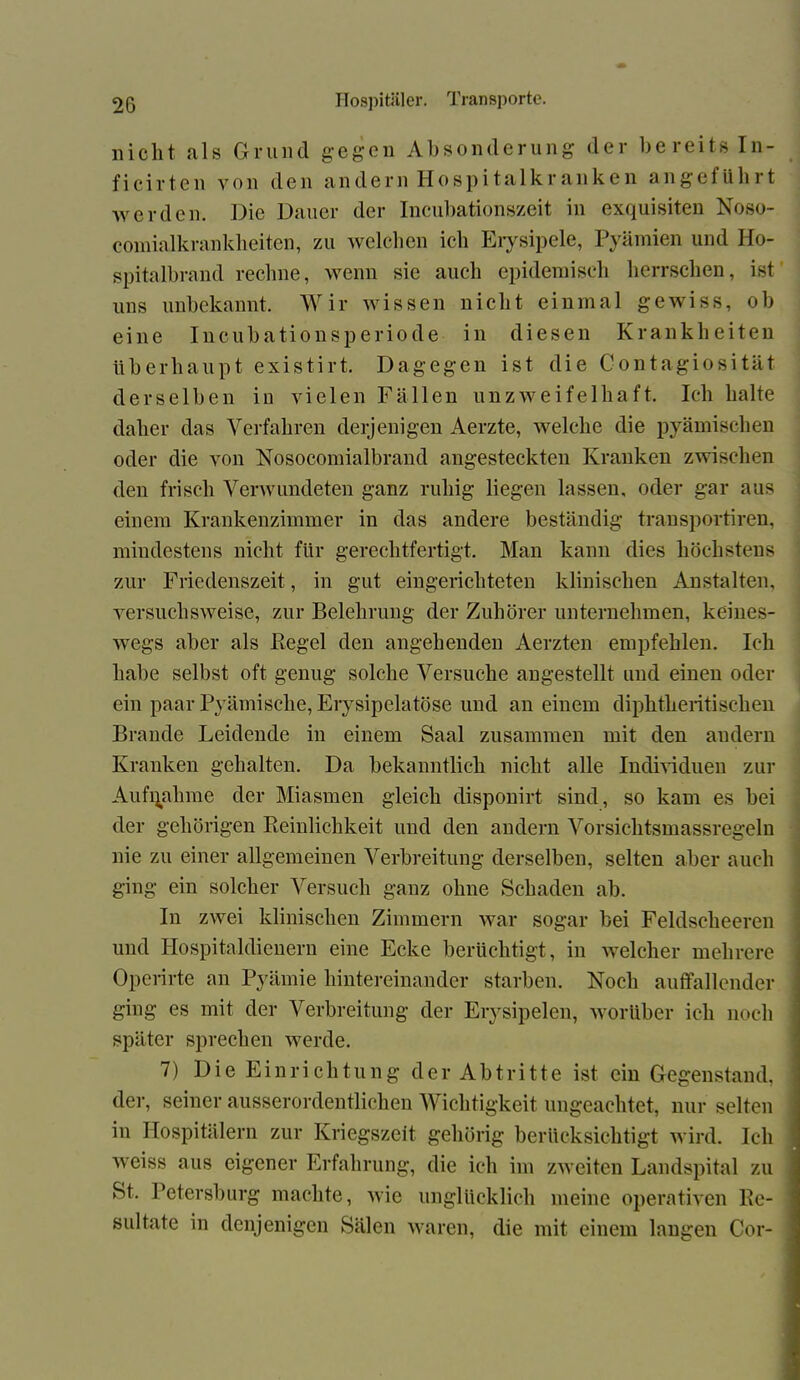 nicht als Grund gegen Absonderung der bereits In- ficirten von den andern Hospitalkranken angefiihrt werden. Die Dauer der Incubationszeit in exquisiten Noso- oomialkrankheiten, zu welchen ich Erysipele, Pyämien und Ho- spitalbrand rechne, wenn sic auch epidemisch herrschen, ist uns unbekannt. Wir wissen nicht einmal gewiss, ob eine Incubationsperiode in diesen Krankheiten überhaupt existirt. Dagegen ist die Contagiosität derselben in vielen Fällen unzweifelhaft. Ich halte daher das Verfahren derjenigen Aerzte, welche die pyämischen oder die von Nosocomialbrand angesteckten Kranken zwischen den frisch Verwundeten ganz ruhig liegen lassen, oder gar aus einem Krankenzimmer in das andere beständig transportiren, mindestens nicht für gerechtfertigt. Man kann dies höchstens zur Friedenszeit, in gut eingerichteten klinischen Anstalten, versuchsweise, zur Belehrung der Zuhörer unternehmen, keines- wegs aber als Kegel den angehenden Aerzten empfehlen. Ich habe selbst oft genug solche Versuche angestellt und einen oder ein paar Pyämische, Erysipelatöse und an einem diplitheritischen Brande Leidende in einem Saal zusammen mit den andern Kranken gehalten. Da bekanntlich nicht alle Individuen zur Aufnahme der Miasmen gleich dispouirt sind, so kam es bei der gehörigen Reinlichkeit und den andern Vorsichtsmassregeln nie zu einer allgemeinen Verbreitung derselben, selten aber auch ging ein solcher Versuch ganz ohne Schaden ab. In zwei klinischen Zimmern war sogar bei Feldscheeren und Hospitaldienern eine Ecke berüchtigt, in welcher mehrere Operirte an Pyämie hintereinander starben. Noch auffallender ging es mit der Verbreitung der Erysipelen, worüber ich noch später sprechen werde. 7) Die Einrichtung der Abtritte ist ein Gegenstand, der, seiner ausserordentlichen Wichtigkeit ungeachtet, nur selten in Hospitälern zur Kriegszeit gehörig berücksichtigt wird. Ich weiss aus eigener Erfahrung, die ich im zweiten Landspital zu St. Petersburg machte, wie unglücklich meine operativen Re- sultate in denjenigen Sälen waren, die mit einem langen Cor-