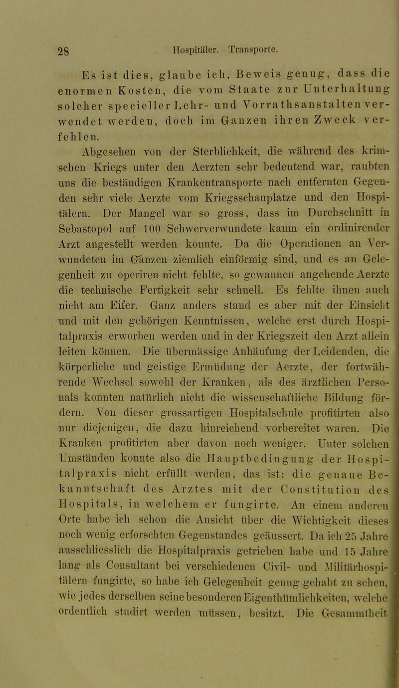 Es ist dies, glaube ich. Beweis genug, dass die enormen Kosten, die vom Staate zur Unterhaltung solcher speciellerLehr- und Vor rathsanstaltenver- wendet werden, docli im Ganzen ihren Zweck ver- fehlen. Abgesehen von der Sterblichkeit, die während des klini- schen Kriegs unter den Aerzten sehr bedeutend war, raubten uns die beständigen Krankentransporte nach entfernten Gegen- den sehr Gele Aerzte vom Kriegsschauplätze und den Hospi- tälern. Der Mangel war so gross, dass im Durchschnitt in Sebastopol auf 100 Schwerverwundete kaum ein ordinirender Arzt angestellt werden konnte. Da die Operationen an Ver- wundeten im Ganzen ziemlich einförmig sind, und es an Gele- genheit zu operiren nicht fehlte, so gewannen angehende Aerzte die technische Fertigkeit sehr schnell. Es fehlte ihnen auch nicht am Eifer. Ganz anders stand es aber mit der Einsicht und mit den gehörigen Kenntnissen, welche erst durch Hospi- talpraxis erworben werden und in der Kriegszeit den Arzt allein leiten können. Die übermässige Anhäufung der Leidenden, die körperliche und geistige Ermüdung der Aerzte, der fortwäh- rende Wechsel sowohl der Kranken, als des ärztlichen Perso- nals konnten natürlich nicht die wissenschaftliche Bildung för- dern. Von dieser grossartigen Hospitalschule profitirten also < nur diejenigen, die dazu hinreichend vorbereitet waren. Die Kranken profitirten aber davon noch weniger. Unter solchen Umständen konnte also die Hauptbedingung der Hospi- talpraxis nicht erfüllt werden, das ist: die genaue Be- kanntschaft des Arztes mit der Constitution des! Hospitals, in welchem er fungirte. An einem anderen Orte habe ich schon die Ansicht über die Wichtigkeit dieses noch wenig erforschten Gegenstandes geäussert. Da ich 25 Jahre ausschliesslich die Hospitalpraxis getrieben habe und 15 Jahre lang als Consultant bei verschiedenen Civil- und Militärhospi- tälern fungirte, so habe ich Gelegenheit genug gehabt zu sehen, wie jedes derselben seine besonderen Eigenthündichkeiten, welche ordentlich studirt werden müssen, besitzt. Die Gesammtheit