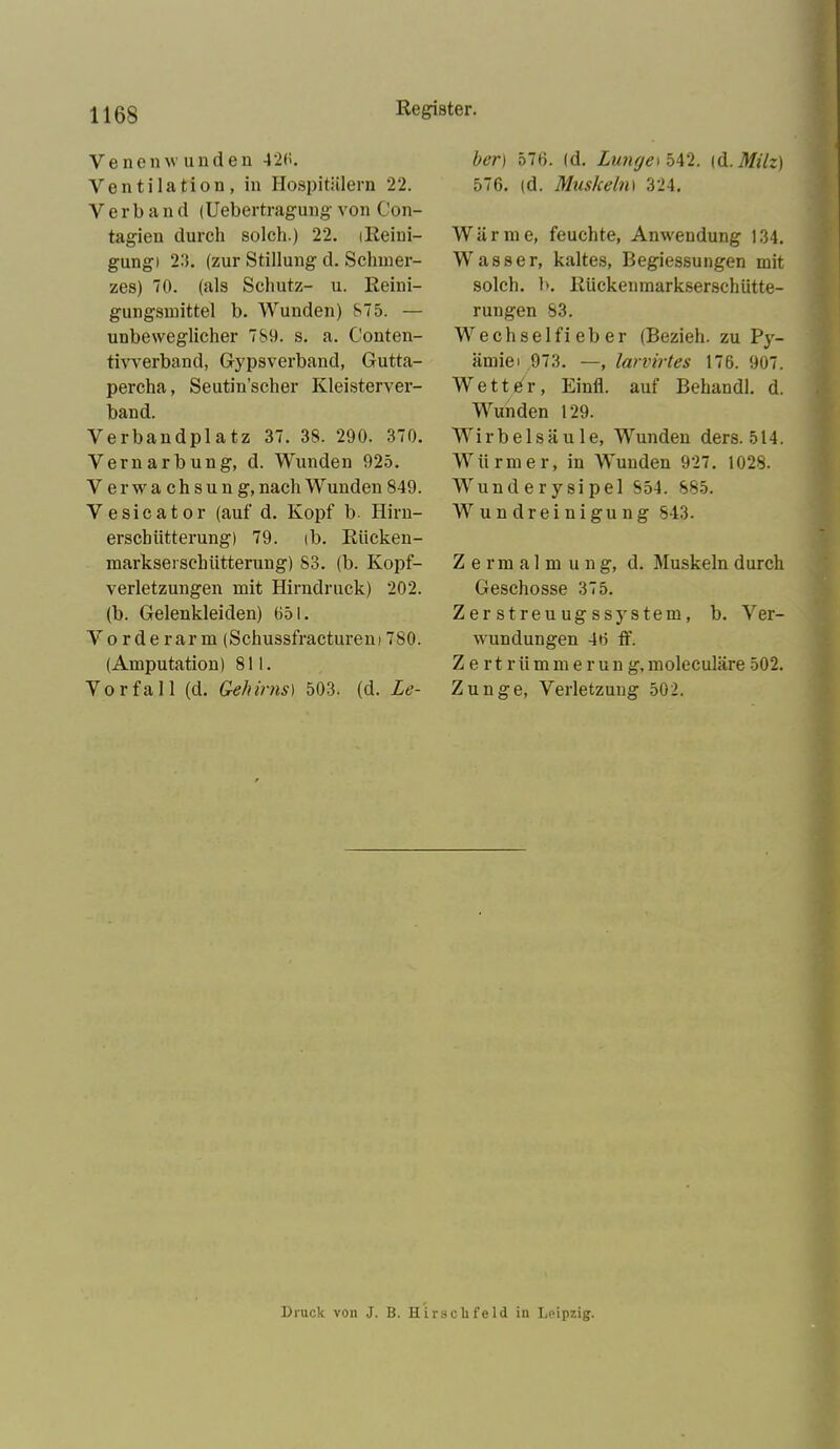 Venenw unden 426. Ventilation, in Hospitälern 22. Verbau d (Ueber tragung von Con- tagieu durch solch.) 22. iReini- gungi 23. (zur Stillung d. Schmer- zes) 70. (als Schutz- u. Reini- gungsmittel b. Wunden) 875. — unbeweglicher 789. s. a. Conten- tivverband, Gypsverband, Gutta- percha, Seutin’scher Kleisterver- band. Verbandplatz 37. 38. 290. 370. Vernarbung, d. Wunden 925. Verwachsung, nach W unden 849. Vesicator (auf d. Kopf b- Hirn- erscbiitterung) 79. ib. Riicken- markseisehiitterung) S3. (b. Kopf- verletzungen mit Hirndruck) 202. (b. Gelenkleiden) 651. Vorderarm (Schussfracturem 780. (Amputation) 811. Vorfall (d. Gehirns) 503. (d. Le- ber) 576. (d. Lunfjeibtö. (d. Milz) 576. (d. Muskelni 324. Wärme, feuchte, Anwendung 134. Wasser, kaltes, Begiessungen mit solch, b. Rückenmarkserschütte- rungen 83. Wechselfieber (Bezieh, zu Py- ämiei 973. —, larvirtes 176. 907. Wetter, Einfl. auf Behandl. d. Wunden 129. Wirbelsäule, Wunden ders. 514. Würmer, in Wunden 927. 1028. Wunderysipel 854. 885. Wundreinigung 843. Zermalm u n g, d. Muskeln durch Geschosse 375. Z er streu ug ssystem , b. Ver- wundungen 46 ff. Zertrümmerung, moleculäre 502. Zunge, Verletzung 502. Druck von J. B. Hirschfeld in Leipzig.