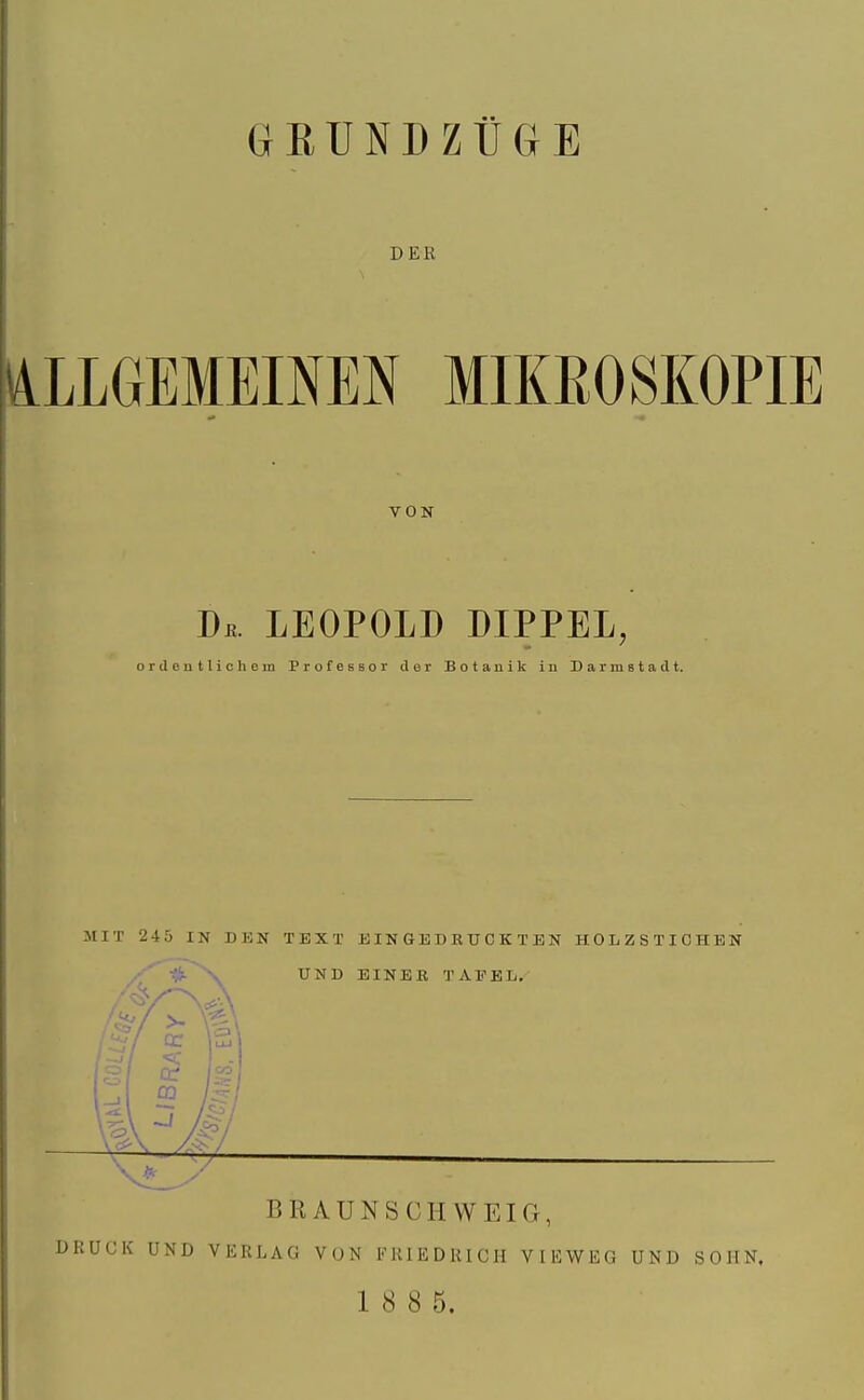 DER ALLGEMEINEN MIKROSKOPIE VON De. LEOPOLD DIPPEL, ordentlichem Professor der Botanik in Darmstadt. MIT 245 IN DEN TEXT EINGEDRUCKTEN HOLZSTICHEN UND EINER TAFEL. 4k x. BRAUNSCHWEIG, DRÜCK UND VERLAG VON FRIEDRICH VIEWEG UND SOHN, 1 8 8 5.