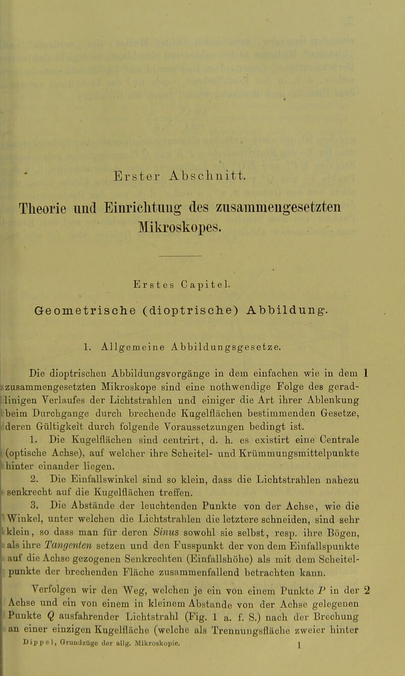 Erster Abschnitt. Theorie und Einrichtung des zusammengesetzten Mikroskopes. Erstes Capitel. Geometrische (dioptrische) Abbildung. 1. Allgemeine Abbildungsgesetze. Die dioptrischen Abbildungsvorgänge in dem einfachen wie in dem 1 l zusammengesetzten Mikroskope sind eine notbwendige Folge deß gerad- linigen Verlaufes der Lichtstrahlen und einiger die Art ihrer Ablenkung beim Durchgange durch brechende Kugelflächen bestimmenden Gesetze, j deren Gültigkeit durch folgende Voraussetzungen bedingt ist. 1. Die Kugelfiächen sind centrirt, d. h. es existirt eine Centrale ; (optische Achse), auf welcher ihre Scheitel- und Krümmungsmittelpunkte hinter einander liegen. 2. Die Einfallswinkel sind so klein, dass die Lichtstrahlen nahezu I senkrecht auf die Kugelflächen treffen. 3. Die Abstände der leuchtenden Punkte von der Achse, wie die ^Winkel, unter welchen die Lichtstrahlen die letztere schneiden, sind sehr kklein, so dass man für deren Sinus sowohl sie selbst, resp. ihre Bögen, als ihre Tangenten setzen und den Fusspunkt der von dem Einfallspunkte auf die Achse gezogenen Senkrechten (EinfallBhöhe) als mit dem Scheitel- punkte der brechenden Fläche zusammenfallend betrachten kann. Verfolgen wir den Weg, welchen je ein von einem Punkte P in der 2 Achse und ein von einem in kleinem Abstände von der Achse gelegenen Punkte Q ausfahrender Lichtstrahl (Fig. 1 a. f. S.) nach der Brechung an einer einzigen Kngelfläche (welche als Trennuugsfläche zweier hinter