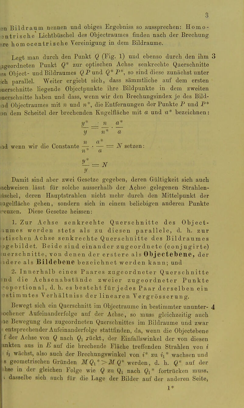 8 •Ii Bild räum nennen und obiges Ei'gobniss so aussprechen: Honio- antrische Lichtbüschel des Objectraumes finden nach der Brechung nre homocentrische Vereinigung in dem Bildraume. Legt man durch den Punkt Q (Fig. 1) und ebenso durch den ihm 3 jgeordneten Punkt Q* zur optischen Achse senkrechte Querschnitte äs Object- und Bildraumes QPund Q* P*, so sind diese zunächst unter ch parallel. Weiter ergiebt sich, dass sämmtliche auf dem ersten iuerschnitte liegende Objectpunkte ihre Bildpunkte in dem zweiten merschnitte haben und dass, wenn wir den Brechungsindex je des Bild- ad Objectraumes mit n und n*, die Entfernungen der Punkte P und P* nn dem Scheitel der brechenden Kugelfläche mit a und a* bezeichnen: y* ; ii a* y n* a id wenn wir die Constante — • — = N setzen: n* a y Damit sind aber zwei Gesetze gegeben, deren Gültigkeit sich auch achweisen lässt für solche ausserhalb der Achse gelegenen Strahlen- iüschel, deren Hauptstrahlen nicht mehr durch den Mittelpunkt der mgelfläche gehen, sondern sich in einem beliebigen anderen Punkte reuzen. Diese Gesetze heissen: 1. Zur Achse senkrechte Querschnitte des Object- tumes werden stets als zu diesen parallele, d. h. zur jtischen Achse senkrechte Querschnitte des Bildraumes ^gebildet. Beide sind einander zugeordnete (conjugirte) uerschnitte, von denen der erstere als 01)jectebene, der ulere als Bildebene bezeichnet werden kann; und 2. Innerhalb eines Paares zugeordneter Querschnitte md die Achsenabstände zweier zugeordneter Punkte •oportional, d. h. es besteht für jedes Paar derselben ein sstimmtes Verhältniss der linearen Vergrösserung. Bewegt sich ein Querschnitt im Objectraume in bestimmter ununter- 4 »ochener Aufeinanderfolge auf der Achse, so muss gleichzeitig auch le Bewegung des zugeordneten Querschnittes im Bildraume und zwar ■ entsprechender Aufeinanderfolge stattfinden, da, wenn die Objectebene f der Achse von Q nach Qy .rückt, der Einfallswinkel der von diesen mkten aus in E auf die brechende Fläche treffenden Strahlen von i • ix wächst, also auch der Brechungswinkel von i* zu «j* wachsen und s geometrischen Gründen MQi*>MQ* werden, d. h. Q* auf der ;bse in der gleichen Folge wie Q zu Qx nach Q{ * fortrücken muss. v dasselbe sich auch für die Lage der Bilder auf der anderen Seite, 1*