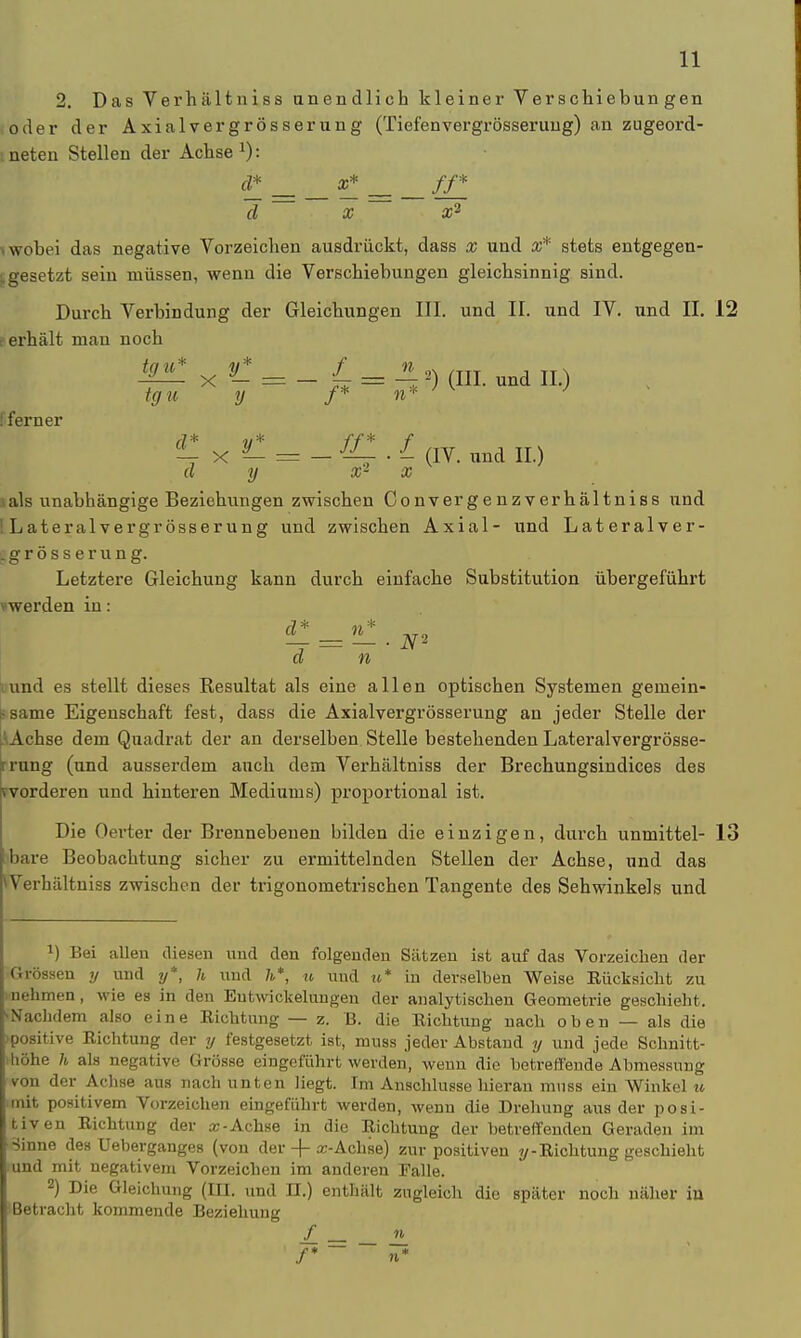 2. Das Verhältniss anendlich kleiner Verschiebungen oder der Axialvergrösserung (Tiefenvergrösseruug) an zugeord- ineten Stellen der Achse1): d* x* _ ff* cl x x2 ■«wobei das negative Vorzeichen ausdrückt, dass x und X* stets entgegen- gesetzt sein müssen, wenn die Verschiebungen gleichsinnig sind. Durch Verbindung der Gleichungen III. und II. und IV. und II. 12 ? erhält man noch ipl x Vi = _ L = \ 2) (HI. und II.) tgu y f* vi*. ! ferner ^ -Ky— = —Ul .L (iv. nnd II.) d y x2 x i als unabhängige Beziehungen zwischen Convergenzverhältniss und ILateralvergrösserung und zwischen Axial- und Lateralver- .grösserung. Letztere Gleichung kann durch einfache Substitution übergeführt »werden in: d n uvnd es stellt dieses Kesultat als eine allen optischen Systemen gemein- same Eigenschaft fest, dass die Axialvergrösserung an jeder Stelle der / Achse dem Quadrat der an derselben Stelle bestehenden Lateralvergrösse- rrung (und ausserdem auch dem Verhältniss der Brechungsindices des ^vorderen und hinteren Mediums) proportional ist. Die Oerter der Brennebenen bilden die einzigen, durch unmittel- 13 bare Beobachtung sicher zu ermittelnden Stellen der Achse, und das ^Verhältniss zwischen der trigonometrischen Tangente des Sehwinkels und *) Bei allen diesen und den folgenden Sätzen ist auf das Vorzeichen der Grössen y und y*, h und h*, u und u* in derselben Weise Rücksicht zu nehmen, wie es in den Entwidmungen der analytischen Geometrie geschieht. Nachdem also eine Richtung — z. B. die Richtung nach oben — als die >positive Richtung der y festgesetzt ist, muss jeder Abstand y und jede Schnitt- höhe h als negative Grösse eingeführt werden, wenn die betreffende Abmessung von der Achse aus nach unten liegt. Im Anschlüsse hieran muss ein Winkel u mit positivem Vorzeichen eingeführt werden, wenn die Drehung aus der posi- tiven Richtung der «-Achse in die Richtung der betreffenden Geraden im Sinne des Ueberganges (von der -|- sc-Achse) zur positiven y-Richtung geschieht und mit negativem Vorzeichen im anderen Falle. 2) Die Gleichung (III. und DI.) enthält zugleich die später noch näher in Betracht kommende Beziehung / = _» /* W