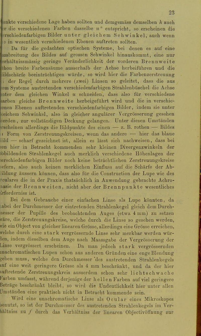 unkte verschiedene Lage haben sollten und demgenaäss demselben Ii auch r die verschiedenen Farben dasselbe ^^* entspricht, so erscheinen die rrschiedenfarbigen Bilder unter gleichem Sehwinkel, auch wenn 3 in wesentlich verschiedenen Ebenen auftreten sollten. Da für die gedachten optischen Systeme, bei denen es auf eine liisbreitung des Bildes auf grossen Sehwinkel hinauskommt, eine nur ürhiiltnissmässig geringe Veränderlichkeit der vorderen Brennweite hhon breite Farbensäurne ausserhalb der Achse herbeiführen und die iildschärfe beeinträchtigen würde, so wird hier die Farbenzerstreuung i der Begel durch mehrere (zwei) Linsen so geleitet, dass die aus ein Systeme austretenden verschiedenfarbigen Strahlenbüschel die Achse nter dem gleichen Winkel u schneiden, dass also für verschiedene larben gleiche Brennweite herbeigeführt wird und die in verschie- tanen Ebenen auftretenden verschiedenfarbigen Bilder, indem sie unter t.eichem Sehwinkel, also in gleicher angulärer Vergrösserung gesehen erden, zur vollständigen Deckung gelangen. Unter diesen Umständen ^scheinen allerdings die Bildpunkte des einen — z. B. rothen — Bildes 1 Form von Zerstreunngskreisen, wenn das andere — hier das blaue lild — scharf gezeichnet ist, allein es lässt sich nachweisen, dass bei een hier in Betracht kommenden sehr kleinen Divergenzwinkeln der abbildenden Strahlenkegel auch merklich verschiedene Höhenlagen der erschiedenfarbigen Bilder noch keine beträchtlichen Zerstreuungskreise efern, also auch keinen merklichen Einfluss auf die Schärfe der Ab- ildung äussern können, dass also für die Construction der Lupe wie des 'culares die in der Praxis thatsächlich in Anwendung gebrachte Achro- nasie der Brennweiten, nicht aber der Brennpunkte wesentliches Erfordern iss ist. Bei dem Gebrauche einer einfachen Linse als Lupe könnten, da .abei der Durchmesser der eintretenden Strahlenkegel gleich dem Durch- aesser der Pupille des beobachtenden Auges (etwa 4 mm) zu setzen väre, die Zerstreuungskreise, welche durch die Linse so gesehen werden, vie ein Object von gleicher linearen Grösse, allerdings eine Grösse erreichen, velche durch eine stark vergrössernde Linse sehr merkbar werden wür- len, indem dieselben dem Auge nach Maassgabe der Vergrösserung der Linse vergrössert erscheinen. Da man jedoch stark vergrössernden inachromatischen Lupen schon aus anderen Gründen eine enge Blendung jeben muss, welche den Durchmesser 'des austretenden Strahlenkegels mf eine weit geringere Grösse als 4 mm beschränkt, und da der hier Auftretende Zerstreuungskreis ausserdem schon sehr lichtschwache Farben umfasst, während derjenige der hellen Farben auf viel geringere Beträge beschränkt bleibt, so wird die Undeutlichkeit hier unter allen Umständen eine praktisch nicht in Betracht kommende sein. Wird eine unachromatische Linse als Ocular eines Mikroskopes benutzt, so ist der Durchmesser des austretenden Strahlenkegels im Ver- bältniss zu / durch das Verhältniss der linearen Objectivöffnung zur