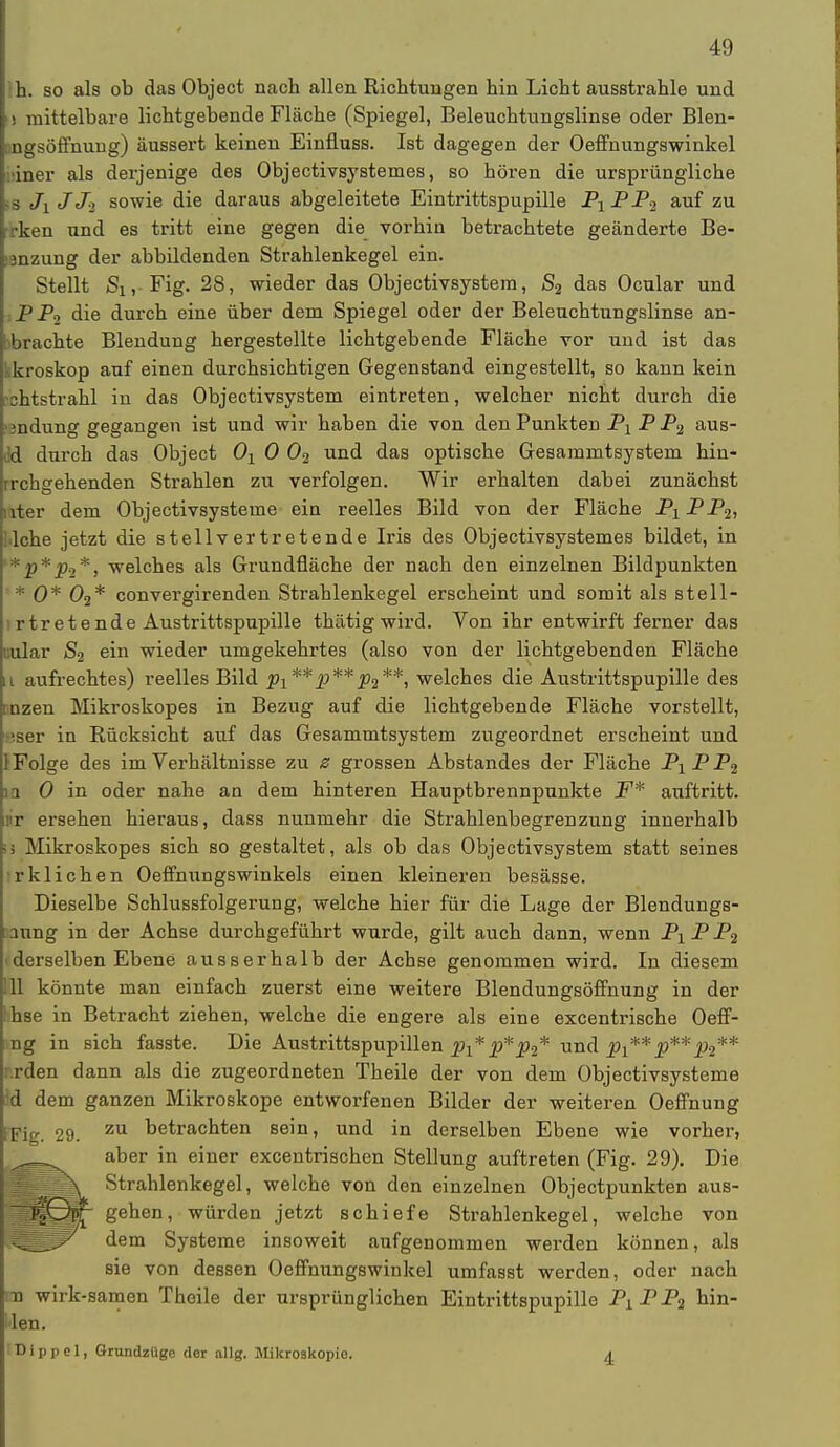 ih. so als ob das Object nach allen Richtungen hin Licht ausstrahle und i) mittelbare lichtgebende Fläche (Spiegel, Beleuchtungslinse oder Blen- Dngsöffnung) äussert keinen Einfluss. Ist dagegen der Oeffnungswinkel hier als derjenige des Objectivsystemes, so hören die ursprüngliche 18 Ji JJ-i sowie die daraus abgeleitete Eintrittspupille P1PP2 auf zu •rken und es tritt eine gegen die vorhin betrachtete geänderte Be- tanzung der abbildenden Strahlenkegel ein. Stellt Si, Fig. 28, wieder das Objectivsystem, S2 das Ocular und P P2 die durch eine über dem Spiegel oder der Beleuchtungslinse an- brachte Blendung hergestellte lichtgebende Fläche vor und ist das kkroskop auf einen durchsichtigen Gegenstand eingestellt, so kann kein shtstrahl in das Objectivsystem eintreten, welcher nicht durch die mdung gegangen ist und wir haben die von den Punkten Pj P P2 aus- dd durch das Object 0X 0 02 und das optische Gesammtsystem hin- rrchgehenden Strahlen zu verfolgen. Wir erhalten dabei zunächst riter dem Objectivsysteme ein reelles Bild von der Fläche Px PP2, Wehe jetzt die stellvertretende Iris des Objectivsystemes bildet, in '*p*p0*, welches als Grundfläche der nach den einzelnen Bildpunkten * 0* 02* convergirenden Strahlenkegel erscheint und somit als stell- l rtretende Austrittspupille thätig wird. Von ihr entwirft ferner das uular S2 ein wieder umgekehrtes (also von der lichtgebenden Fläche ii aufrechtes) reelles Bild px **p**p2**, welches die Austrittspupille des inzen Mikroskopes in Bezug auf die lichtgebende Fläche vorstellt, iser in Rücksicht auf das Gesammtsystem zugeordnet erscheint und 1 Folge des im Verhältnisse zu z grossen Abstandes der Fläche PXPP2 in 0 in oder nahe an dem hinteren Hauptbrennpunkte F* auftritt, r ersehen hieraus, dass nunmehr die Strahlenbegrenzung innerhalb i Mikroskopes sich so gestaltet, als ob das Objectivsystem statt seines rklichen Oeffnungswinkels einen kleineren besässe. Dieselbe Schlussfolgerung, welche hier für die Lage der Blendungs- anng in der Achse durchgeführt wurde, gilt auch dann, wenn PXPP2 i derselben Ebene ausserhalb der Achse genommen wird. In diesem III könnte man einfach zuerst eine weitere Blendungsöffnung in der thse in Betracht ziehen, welche die engere als eine excentrische Oeff- ng in sich fasste. Die Austrittspupillen p{* p*p2* und Pi** p**p2** i rden dann als die zugeordneten Theile der von dem Objectivsysteme id dem ganzen Mikroskope entworfenen Bilder der weiteren Oeffnung [Fig. 29. zu betrachten sein, und in derselben Ebene wie vorher, aber in einer excentrischen Stellung auftreten (Fig. 29). Die Strahlenkegel, welche von den einzelnen Objectpunkten aus- gehen, würden jetzt schiefe Strahlenkegel, welche von dem Systeme insoweit aufgenommen werden können, als sie von dessen Oeffnungswinkel umfasst werden, oder nach tu wirk-samen Theile der ursprünglichen Eintrittspupille P1.PP2 hin- gen. 'Dippcl, Grundzüge der allg. Mikroskopie. a