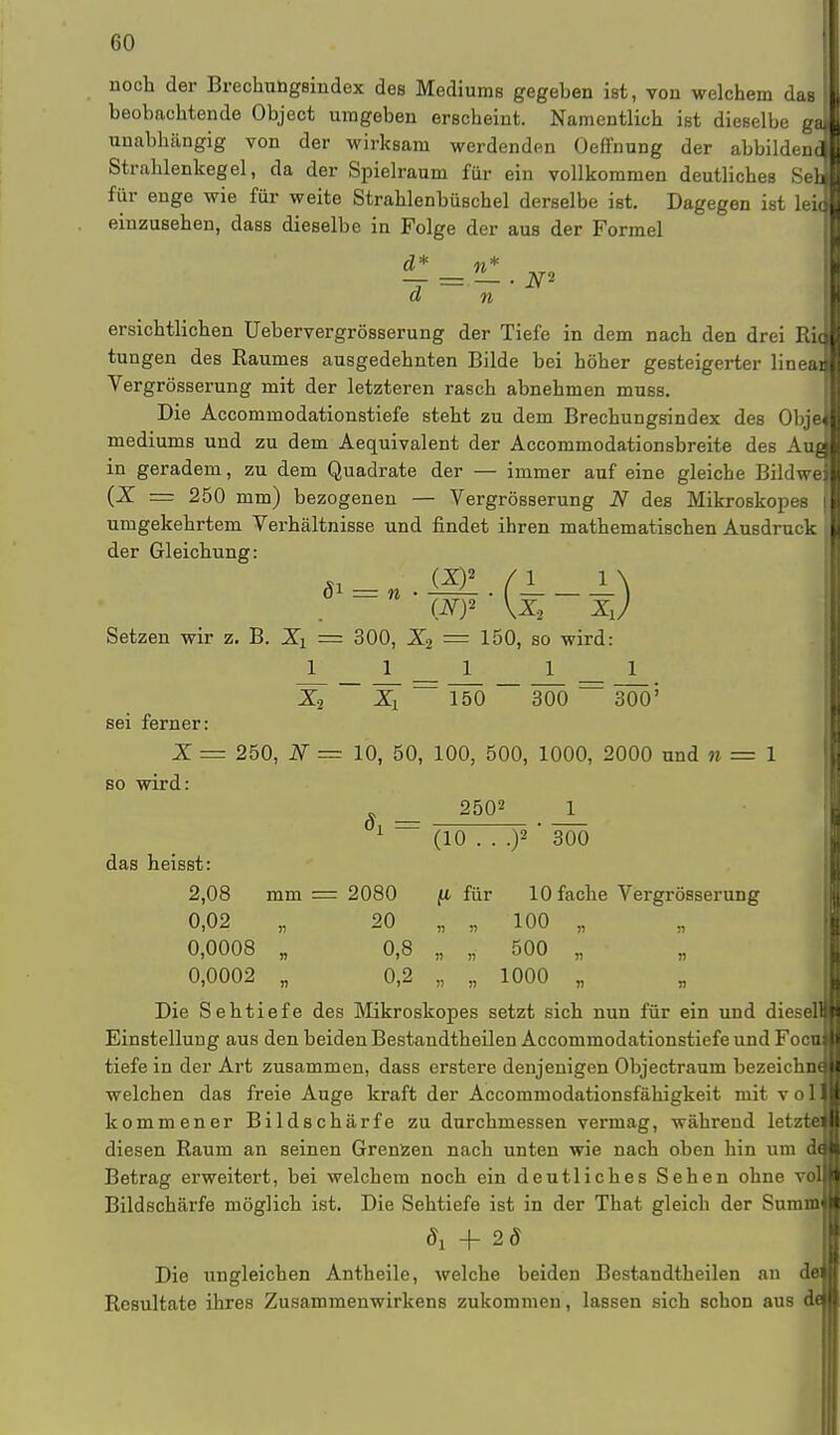 noch der Brechungsindex des Mediums gegeben ist, von welchem das beobachtende Object umgeben erscheint. Namentlich ist dieselbe ga unabhängig von der wirksam werdenden Oeffnung der abbildenc Strahlenkegel, da der Spielraum für ein vollkommen deutliches Sei für enge wie für weite Strahlenbüschel derselbe ist. Dagegen ist leic einzusehen, dass dieselbe in Folge der aus der Formel d* n* — = — ■ N- d n ersichtlichen Uebervergrösserung der Tiefe in dem nach den drei Rh tungen des Raumes ausgedehnten Bilde bei höher gesteigerter linead Vergrösserung mit der letzteren rasch abnehmen muss. Die Accommodationstiefe steht zu dem Brechungsindex des Obje mediums und zu dem Aequivalent der Accommodationsbreite des Aue in geradem, zu dem Quadrate der — immer auf eine gleiche Bildwe (X = 250 mm) bezogenen — Vergrösserung N des Mikroskopes umgekehrtem Verhältnisse und findet ihren mathematischen Ausdruck der Gleichung: (AO2 \X.2 Xu Setzen wir z. B. Xi = 300, X2 = 150, so wird: 11111 X2 Xl ~ 150 ~~ 3ÖÖ — 3ÖÖ' sei ferner: X = 250, N = 10, 50, 100, 500, 1000, 2000 und n = 1 so wird: _ 2502 1 1 _ (10 . . .)2 ' 300 das heisst: 2,08 mm = 2080 fi für 10 fache Vergrösserung 0,02 „ 20 „ „ 100 „ „ 0,0008 „ 0,8 „ „ 500 „ „ 0,0002 „ 0,2 „ „ 1000 „ Die Sehtiefe des Mikroskopes setzt sich nun für ein und diesel Einstellung aus den beiden Bestandtheilen Accommodationstiefe und Focu tiefe in der Art zusammen, dass erstere denjenigen Objectraum bezeichnal welchen das freie Auge kraft der Accommodationsfähigkeit mit volH kommener Bildschärfe zu durchmessen vermag, während letzte« diesen Raum an seinen Grenzen nach unten wie nach oben hin um doli Betrag erweitert, bei welchem noch ein deutliches Sehen ohne voll Bildschärfe möglich ist. Die Sehtiefe ist in der That gleich der Summji dx + 2ff Die ungleichen Antheile, welche beiden Bestandtheilen an dej| Resultate ihres Zusammenwirkens zukommen, lassen sich schon aus de