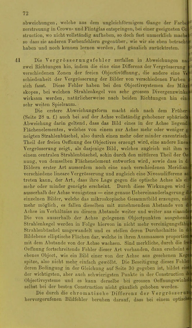 abweichungen, welche aus dem ungleichförmigem Gange der Farbe Zerstreuung in Crown- und Flintglas entspringen, bei einer geeigneten Cc struetion, wo nicht vollständig aufheben, so doch fast unmerklich mach so dass sie anderen Farbenfehlern gegenüber, wie wir sie eben betrach haben und noch kennen lernen werden, fast gänzlich zurücktreten. Die Vergrösserungsfehler zerfallen in Abweichungen na zwei Richtungen hin, indem die eine eine Differenz der Vergrösserung verschiedenen Zonen der freien Objectivöffnung, die andere eine Vi schiedenheit der Vergrösserung der Bilder von verschiedenen Farben § sich fasBt. Diese Fehler haben bei den Objectivsystemen des MikJ skopes, bei welchen Strahlenkegel von sehr grossen Divergenzwinkal wirksam werden, natürlicherweise nach beiden Richtungen hin einl sehr weiten Spielraum. Die erstere Abweichungsform macht sich nach dem Früher! (Seite 28 u. f.) auch bei auf der Achse vollständig gehobener sphärisch Abweichung darin geltend, dass das Bild eines in der Achse liegend! Flächenelementes, welches von einem zur Achse mehr oder weniger a neigten Strahlenbüschel, also durch einen mehr oder minder excentrischl Theil der freien Oeffnung des Objectives erzeugt wird, eine andere lineJ Vergrösserung zeigt, als dasjenige Bild, welches zugleich mit ihm vi einem centralen Strahlenbüschel, sohin durch den mittleren Theil der 0« nung, von demselben Flächenelement entworfen wird, sowie dass in dj Bildern erster Art ausserdem noch eine nach verschiedenen Meridian! verschiedene lineare Vergrösserung und zugleich eine Niveaudifferenz an treten kann, der Art, dass ihre Lage gegen die optische Achse als eil mehr oder minder geneigte erscheint. Durch diese Wirkungen wird | ausserhalb der Achse wenigstens — eine genaue Uebereinanderlagerung d einzelnen Bilder, welche das mikroskopische Gesammtbild erzeugen, na mehr möglich, es fallen dieselben mit zunehmendem Abstände von d Achse im Verhältniss zu diesem Abstände weiter und weiter aus einau Die von ausserhalb der Achse gelegenen Objectpunkten ausgehen Strahlenkegel werden in Folge hiervon in nicht mehr vereinigungsfäh Strahlenbüschel umgewandelt und es stellen deren Durchschnitte in Bildebene elliptische Flächen dar, welche in ihren Ausmaassen proportid mit dem Abstände von der Achse wachsen. Sind merkliche, durch die Oeffnung fortschreitende Fehler dieser Art vorhanden, dann erscheint ebenes Object, wie ein Bild einer von der Achse aus gesehenen Ke spitze, also nicht mehr einfach gewölbt. Die Beseitigung dieses Fehl deren Bedingung in der Gleichung auf Seite 30 gegeben ist, bildet e der wichtigsten, aber auch schwierigsten Punkte in der Construction Objectivsysteme und es kann derselbe bei grossen Oeffnungswin selbst bei der besten Construction nicht gänzlich gehoben werden. Die durch die chromatische Differenz der VergrösserO hervorgerufenen Bildfehler beruhen darauf, dass bei einem optisffll