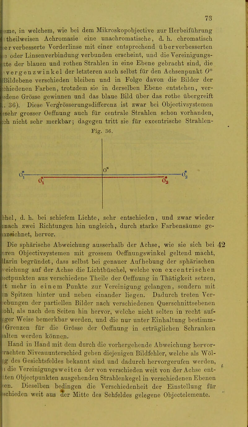 lerne, in welchem, wie bei dem Mikroskopobjective zur Herbeiführung I:theilweisen Achromasie eine unachromatische, d. h. chromatisch |e r verbesserte Vorderlinse mit einer entsprechend üb er verbesserten l a oder Linsenverbindung verbunden erscheint, und die Vereinigungs- lite der blauen und rothen Strahlen in eine Ebene gebracht sind, die ■vergenzwinkel der letzteren auch selbst für den Achsenpunkt 0* Cildebene verschieden bleiben und in Folge davon die Bilder der •3hiedenen Farben, trotzdem sie in derselben Ebene entstehen, ver- jdene Grösse gewinnen und das blaue Bild über das rothe übergreift . 36). Diese Verg'rösserungsdifferenz ist zwar bei Objectivsystemen »sehr grosser Oeffnung auch für centrale Strahlen schon vorhanden, •ih nicht sehr merkbar; dagegen tritt sie für excentrische Strahlen- Fig. 36. 0* 6 bhel, d. h. bei schiefem Lichte, sehr entschieden, und zwar wieder [nach zwei Richtungen hin ungleich, durch starke Farbensäume ge- .lzeichnet, hervor. Die sphärische Abweichung ausserhalb der Achse, wie sie sich bei 42 ' ren Objectivsystemen mit grossem Oeffnungswinkel geltend macht, llarin begründet, dass selbst bei genauer Aufhebung der sphärischen eichung auf der Achse die Lichtbüschel, welche von excentrischen tictpunkten aus verschiedene Theile der Oeffnung in Thätigkeit setzen, t mehr in einem Punkte zur Vereinigung gelangen, sondern mit :n Spitzen hinter und neben einander liegen. Dadurch treten Ver- ebungen der partiellen Bilder nach verschiedenen Querschnittsebenen ohl, als nach den Seiten hin hervor, welche nicht selten in recht auf- iger Weise bemerkbar werden, und die nur unter Einhaltung bestimm- 1 Grenzen für die Grösse der Oeffnung in erträglichen Schranken ilten werden können. Hand in Hand mit dem durch die vorhergehende Abweichung hervor- brachten Niveauunterschied gehen diejenigen Bildfehler, welche als Wol- lig des Gesichtsfeldes bekannt sind und dadurch hervorgerufen werden, i die Vereinigungsweiten der von verschieden weit von der Achse ent- '.ten Objectpunkten ausgehenden Strahlenkegel in verschiedenen Ebenen Pen. Dieselben bedingen die Verschiedenheit der Einstellung für schieden weit aus der Mitte des Sehfeldes gelegene Objectelemente.