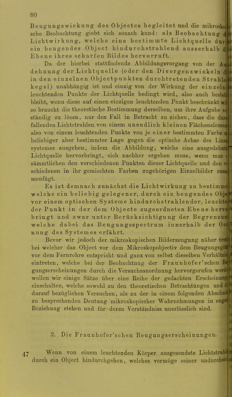 Bougungswirkung dos Objectes begleitet und die mikroi sehe Beobachtung giebt sich sonach kund: als Beobachtung Lichtwirkung, welche eine bestimmte Lichtquelle durl ein beugendes Object hindurchstrahlend ausserhalb Ebeno ihres scharfen Bildes hervorruft. Da der hierbei stattfindende AbbildungsvorgaDg von der Ai dehnung der Lichtquelle (oder den Divergenz winkeln in den einzelnen Objectpunkten durchtretenden Strah] kegel) unabhängig ist und einzig von der Wirkung der einzeli leuchtenden Punkte der Lichtquelle bedingt wird, also auch besl bleibt, wenn diese auf einen einzigen leuchtenden Punkt beschränkt so braucht die theoretische Bestimmung derselben, um ihre Aufgabe ständig zu lösen, nur den Fall in Betracht zu ziehen, dass die di fallenden Lichtstrahlen von einem unendlich kleinen Flächenelei also von einem leuchtenden Punkte von je einer bestimmten Farbe 1 beliebiger aber bestimmter Lage gegen die optische Achse des Li] systemes ausgehen, indem die Abbildung, welche eine ausgedel Lichtquelle hervorbringt, sich nachher ergeben muss, wenn man sämmtlichen den verschiedenen Punkten dieser Lichtquelle und den schiedenen in ihr gemischten Farben zugehörigen Einzelbilder zi menfügt. Es ist demnach zunächst die Lichtwirkung zu bestim welche ein beliebig gelegener, durch ein beugendes Obj vor einem optischen Systeme hindnrchstrahlen der, leuc der Punkt in der dem Objecte zugeordneten Ebene he bringt und zwar unter Berücksichtigung der Begrenz welche dabei das Beugungsspectrum innerhalb der 0 nung des Systemes erfährt. Bevor wir jedoch der mikroskopischen Bilderzeugung näher bei welcher das Object vor dem Mikroskopobjectiv dem Beugungs, vor dem Fernrohre entspricht und ganz von selbst dieselben Verhäl eintreten, welche bei der Beobachtung der Fraunhofer'sehen gungserscheinungen durch die Versuchsanordnung hervorgerufen wen wollen wir einige Sätze über eine Reihe der gedachten Erscheinnj einschalten, welche sowohl zu den theoretischen Betrachtungen und & darauf bezüglichen Versuchen, als zu der in einem folgenden Abscbni ! zu besprechenden Deutung mikroskopischer Wahrnehmungen in engd Beziehung stehen und für deren Verstäudniss unerlässlich sind, 2. Die Fraunhofer'schen Beugungserscheinungen. , 47 Wenn von einem leuchtenden Körper ausgesendete Licbtstra durch ein Object hindurchgehen, welches vermöge seiner undurehl