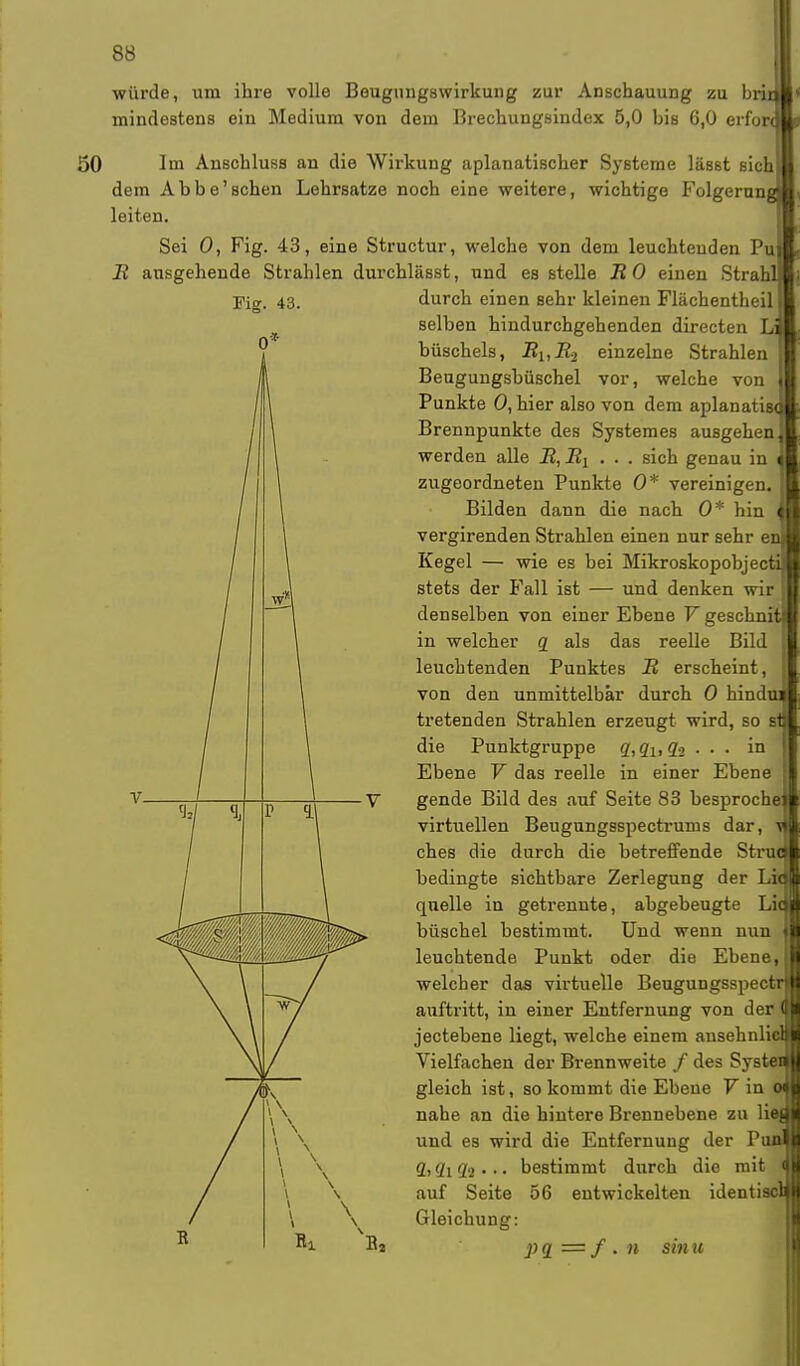I würde, um ihre volle Beugungswirkung zur Anschauung zu bri mindestens ein Medium von dem Brechungsindex 5,0 bis 6,0 erfon 50 Im Anschluss an die Wirkung aplanatischer Systeme lässt sich dem Abbe'schen Lehrsatze noch eine weitere, wichtige Folgerang leiten. Sei 0, Fig. 43, eine Structur, welche von dem leuchtenden Pu B ausgehende Strahlen durchlässt, und es stelle B 0 einen Strahl Fig. 43. durch einen sehr kleinen Flächentheil selben hindurchgehenden directen Li büscheis, BUB2 einzelne Strahlen Beugungsbüschel vor, welche von Punkte 0, hier also von dem aplanatis< I Brennpunkte des Systemes ausgehen j werden alle B, B^ ... sich genau in i zugeordneten Punkte 0* vereinigen. Bilden dann die nach 0* hin i vergirenden Strahlen einen nur sehr en Kegel — wie es bei Mikroskopobjecti stets der Fall ist — und denken wir denselben von einer Ebene V geschnit in welcher q als das reelle Bild leuchtenden Punktes B erscheint, von den unmittelbar durch 0 hindu tretenden Strahlen erzeugt wird, so st die Punktgruppe q, qlt q<> . . . in Ebene V das reelle in einer Ebene gende Bild des auf Seite 83 hesproche: virtuellen Beugungsspectrums dar, ches die durch die betreffende Struc bedingte sichtbare Zerlegung der Lid quelle in getrennte, abgebeugte Liq büschel bestimmt. Und wenn nun leuchtende Punkt oder die Ebene, II welcher das virtuelle Beugungsspectrl auftritt, in einer Entfernung von der W jectebene liegt, welche einem ausehnliclij Vielfachen der Brennweite / des Systeal gleich ist, so kommt die Ebene V in om nahe an die hintere Brennebene zu lieal und es wird die Entfernung der PunM 2) 2i di • • • bestimmt durch die mit m auf Seite 56 entwickelten identiscnl Gleichung: pq = / . n sin u