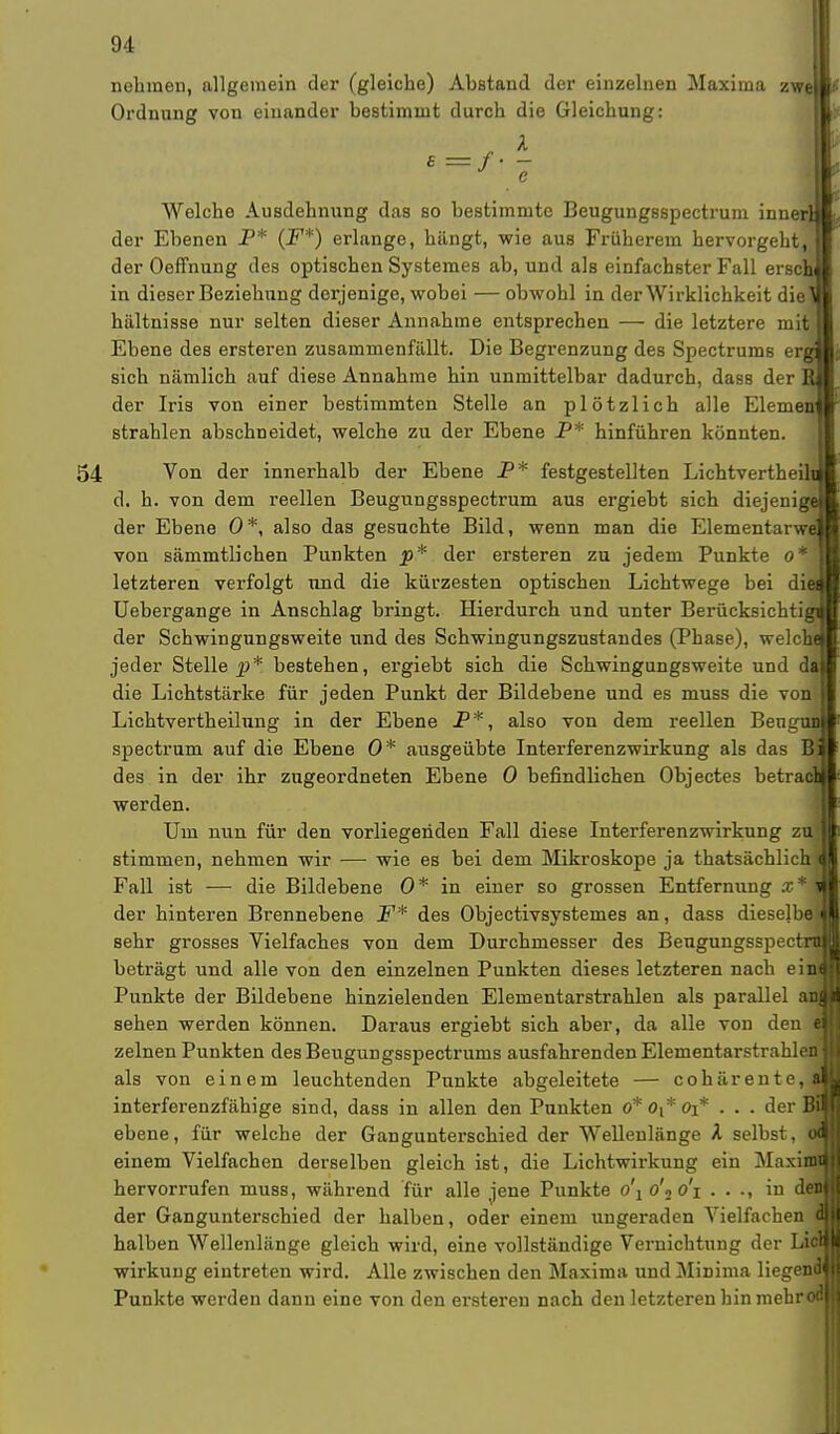 nehmen, allgemein der (gleiche) Abstand der einzelnen Maxima z Ordnung von einander bestimmt durch die Gleichung: A Welche Ausdehnung das so bestimmte Beugungsspectrum innerlj der Ebenen P* (F*) erlange, hängt, wie aus Früherem hervorgeht, der Oeffnung des optischen Systemes ab, und als einfachster Fall erscl in dieser Beziehung dorjenige, wobei — obwohl in der Wirklichkeit diel hiiltnisse nur selten dieser Annahme entsprechen — die letztere mit.l Ebene des ersteren zusammenfällt. Die Begrenzung des Spectrums erg sich nämlich auf diese Annahme hin unmittelbar dadurch, dass der der Iris von einer bestimmten Stelle an plötzlich alle Elemenl strahlen abschneidet, welche zu der Ebene P* hinführen könnten. 54 Von der innerhalb der Ebene P* festgestellten Lichtvertheiln d. h. von dem reellen Beugungsspectrum aus ergiebt sich diejenige der Ebene 0*, also das gesuchte Bild, wenn man die Elementarwe von sämmtlichen Punkten p* der ersteren zu jedem Punkte 0*j letzteren verfolgt und die kürzesten optischen Lichtwege bei die Uebergange in Anschlag bringt. Hierdurch und unter Berücksichtig der Schwingungsweite und des Schwingungszustandes (Phase), welchd jeder Stelle jj* bestehen, ergiebt sich die Schwingungsweite und dal die Lichtstärke für jeden Punkt der Bildebene und es muss die von I Lichtvertheilung in der Ebene P*, also von dem reellen Beugt spectrum auf die Ebene 0* ausgeübte Interferenzwirkung als das Bl des in der ihr zugeordneten Ebene 0 befindlichen Objectes betrac werden. Um nun für den vorliegenden Fall diese Interferenzwirkung zu stimmen, nehmen wir — wie es bei dem Mikroskope ja thatsächlich Fall ist — die Bildebene 0* in einer so grossen Entfernung x*1 der hinteren Brennebene F* des Objectivsystemes an, dass dieselbe sehr grosses Vielfaches von dem Durchmesser des Beugungsspect beträgt und alle von den einzelnen Punkten dieses letzteren nach eind Punkte der Bildebene hinzielenden Elementarstrahlen als parallel and sehen werden können. Daraus ergiebt sich aber, da alle von den ei] zelnen Punkten des Beugungsspectrums ausfahrenden ElementarstrahlenI als von einem leuchtenden Punkte abgeleitete — cohärente,jM interferenzfähige sind, dass in allen den Punkten o*o(*0i* . . . der BS ebene, für welche der Gangunterschied der Wellenlänge A selbst, o9 einem Vielfachen derselben gleich ist, die Lichtwirkung ein Maximil hervorrufen muss, während für alle jene Punkte o\ o\ o'i . . ., in den! der Gangunterschied der halben, oder einem ungeraden Vielfachen dl halben Wellenlänge gleich wird, eine vollständige Vernichtung der Lic» Wirkung eintreten wird. Alle zwischen den Maxima und Minima liegend! Punkte werden dann eine von den ersteren nach den letzteren hin mebrodl