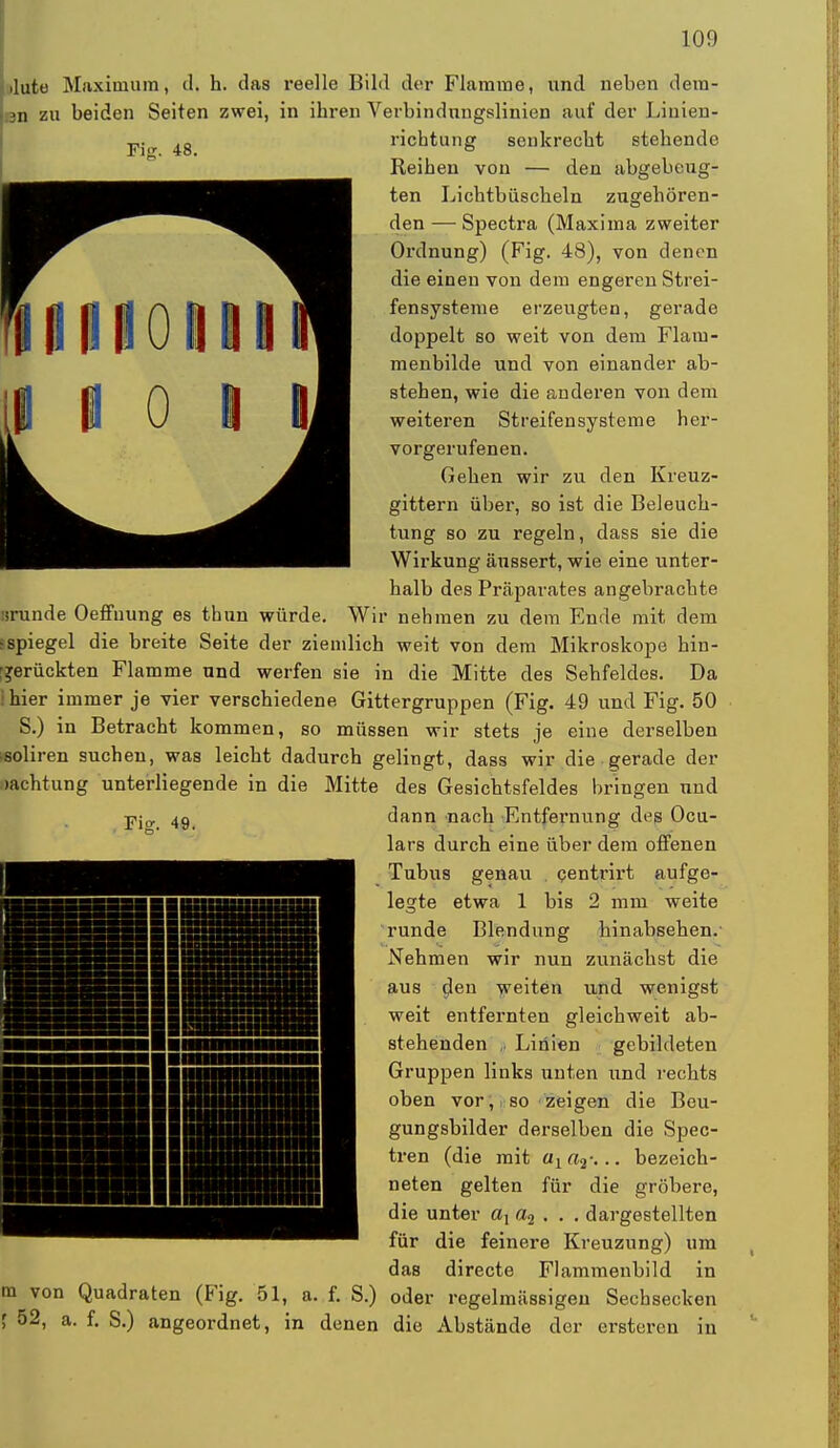 iluto Maximum, il. h. das reelle Bild der Flamme, und neben dera- 3n zu beiden Seiten zwei, in ihren Verbindungslinien auf der Linien- — 4g ricbtung senkrecbt stehende Reihen von — den abgebeug- ten Lichtbüscheln zngehören- den — Spectra (Maxima zweiter Ordnung) (Fig. 48), von denen die einen von dem engeren Strei- fensysteme erzeugten, gerade doppelt so weit von dem Flam- menbilde und von einander ab- stehen, wie die anderen von dem weiteren Streifensysteme her- vorgerufenen. Gehen wir zu den Kreuz- gittern über, so ist die Beleuch- tung so zu regeln, dass sie die Wirkung äussert, wie eine unter- halb des Präparates angebrachte »runde Oeffuung es thun würde. Wir nehmen zu dem Ende mit dem • Spiegel die breite Seite der ziemlich weit von dem Mikroskope hin- ■jerückten Flamme und werfen sie in die Mitte des Sehfeldes. Da i hier immer je vier verschiedene Gittergruppen (Fig. 49 und Fig. 50 S.) in Betracht kommen, so müssen wir stets je eine derselben soliren suchen, was leicht dadurch gelingt, dass wir die ■ gerade der >achtung unterliegende in die Mitte des Gesichtsfeldes bringen und Fig. 49. m von Quadraten (Fig. 51, a. f. S.) \ 52, a. f. S.) angeordnet, in denen dann nach Entfernung dt?g Ocu- lars durch eine über dem offenen Tubus genau centrirt aufge- legte etwa 1 bis 2 mm weite runde Blendung hinabsehen. Nehmen wir nun zunächst die aus den weiten und wenigst weit entfernten gleichweit ab- stehenden i) Linien gebildeten Gruppen links unten und rechts oben vor, so zeigen die Beu- gungsbilder derselben die Spec- tren (die mit aia2: .. bezeich- neten gelten für die gröbere, die unter ax a2 . . . dargestellten für die feinere Kreuzung) um das directe Flammenbild in oder regelmässigen Sechsecken die Abstände der erstcren in