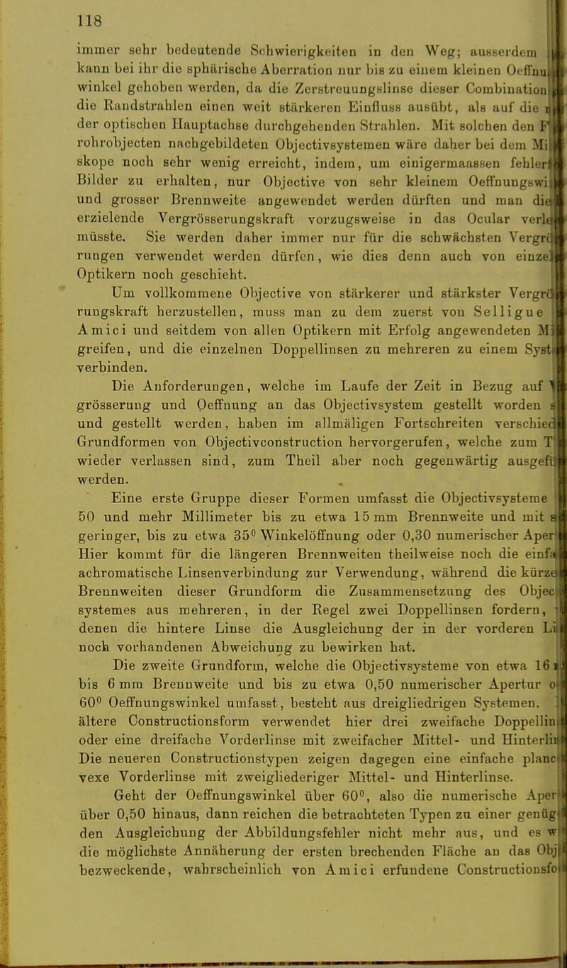 immer sehr bedeutende Schwierigkeiten in den Weg; ausserdem kann bei ihr die sphärische Aberration nur bis zu einem kleinen Oeffn winkel gehoben werden, da die Zerstreuungslinse dieser Combination] die Randstrahlen einen weit stärkeren Einfluss ausübt, als auf die der optischen Hauptachse durchgehenden Strahlen. Mit solchen den rohrobjecten nachgebildeten Objectivsystemen wäre daher bei dem M skope noch sehr wenig erreicht, indem, um einigermaassen fehlet Bilder zu erhalten, nur Objective von sehr kleinem Oeffnungsw: und grosser Brennweite angewendet werden dürften und man di erzielende Vergrösserungskraft vorzugsweise in das Ocular verla müsste. Sie werden daher immer nur für die schwächsten Vergril rungen verwendet werden dürfen, wie dies denn auch von einz Optikern noch geschieht. Um vollkommene Objective von stärkerer und stärkster Vergra rungskraft herzustellen, muss man zu dem zuerst von Selligue Amici und seitdem von allen Optikern mit Erfolg angewendeten M greifen, und die einzelnen Doppellinsen zu mehreren zu einem Syst verbinden. Die Anforderungen, welche im Laufe der Zeit in Bezug auf ' grösserung und Oeffnung an das Objectivsystem gestellt worden i und gestellt werden, haben im allmäligen Fortschreiten verschiec Grundformen von Objectivconstruction hervorgerufen, welche zum wieder verlassen sind, zum Thcil aber noch gegenwärtig ausgeft werden. Eine erste Gruppe dieser Formen umfasst die Objectivsysteme 50 und mehr Millimeter bis zu etwa 15 mm Brennweite und mit geringer, bis zu etwa 35° Winkelöffnung oder 0,30 numerischer Aper Hier kommt für die längeren Brennweiten theilweise noch die einfi achromatische Linsenverbindung zur Verwendung, während die kürzi Brennweiten dieser Grundform die Znsammensetzung des Objec systemes aus mehreren, in der Regel zwei Doppellinsen fordern, denen die hintere Linse die Ausgleichung der in der vorderen L noch vorhandenen Abweichung zu bewirken hat. Die zweite Grundform, welche die Objectivsysteme von etwa 16 bis 6 mm Brennweite und bis zu etwa 0,50 numerischer Apertur o 60° Oeffnungswinkel umfasst, besteht aus dreigliedrigen Systemen, ältere Constructionsform verwendet hier drei zweifache Doppellin oder eine dreifache Vorderlinse mit zweifacher Mittel- und Hinterli Die neueren Constructionstypen zeigen dagegen eine einfache plane vexe Vorderlinse mit zweigliederiger Mittel- und Hinterlinse. Geht der Oeffnungswinkel über 60°, also die numerische Aper über 0,50 hinaus, dann reichen die betrachteten Typen zu einer genüg den Ausgleichung der Abbildungsfehler nicht mehr aus, und es wj| die möglichste Annäherung der ersten brechenden Fläche an das Obj bezweckende, wahrscheinlich von Amici erfundene Constructionsfo