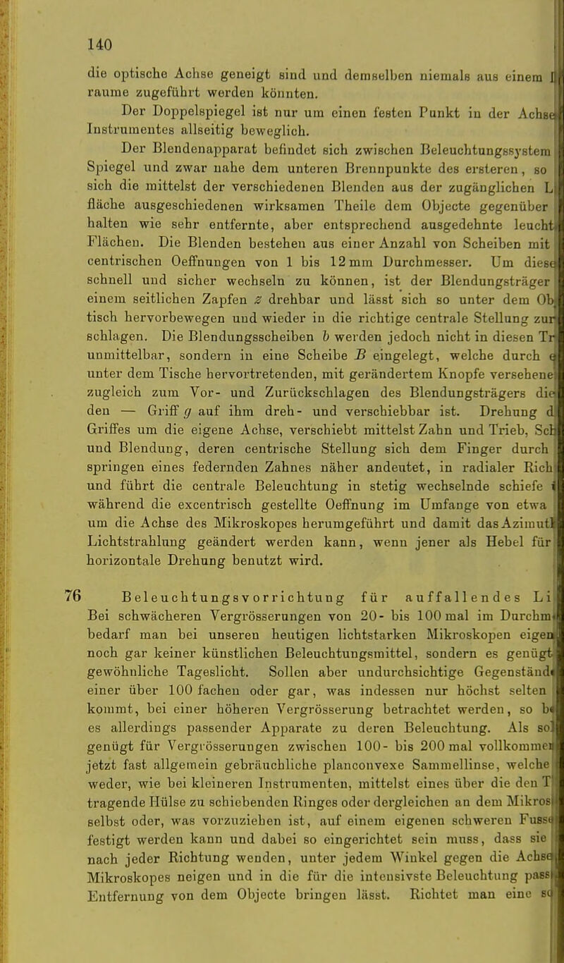 die optische Achse geneigt sind und demselben niemals aus einem JH räume zugeführt werden könnten. Der Doppelspiegel ist nur um einen festen Punkt in der Achsel Instrumentes allseitig beweglich. Der Blendenapparat befindet sich zwischen Beleuchtungssysterall Spiegel und zwar nahe dem unteren Brennpunkte des ersteren, so II sich die mittelst der verschiedenen Blenden aus der zugänglichen LH fläche ausgeschiedenen wirksamen Theile dem Objecte gegenüber II halten wie sehr entfernte, aber entsprechend ausgedehnte leuchtl Flächen. Die Blenden bestehen aus einer Anzahl von Scheiben mit centrischen Oeffnungen von 1 bis 12 mm Durchmesser. Um diest schnell und sicher wechseln zu können, ist der Blendungsträger einem seitlichen Zapfen Z drehbar und läset sich so unter dem Ob tisch hervorbewegen uud wieder in die richtige centrale Stellung zur schlagen. Die Blendungsscheiben b werden jedoch nicht in diesen Tri unmittelbar, sondern in eine Scheibe B eingelegt, welche durch cl unter dem Tische hervortretenden, mit gerändertem Knopfe versehene zugleich zum Vor- und Zurückschlagen des Blendungsträgers die den — Griff g auf ihm dreh- und verschiebbar ist. Drehung d Griffes um die eigene Achse, verschiebt mittelst Zahn und Trieb, Sei und Blendung, deren centrische Stellung sich dem Finger durch springen eines federnden Zahnes näher andeutet, in radialer Rieh und führt die centrale Beleuchtung in stetig wechselnde schiefe i während die excentrisch gestellte Oeffnung im Umfange von etwa um die Achse des Mikroskopes herumgeführt und damit dasAziimiti Lichtstrahlung geändert werden kann, wenn jener als Hebel für horizontale Drehung benutzt wird. 76 Beleuchtungsvorrichtung für auffallendes Li Bei schwächeren Vergrösserungen von 20- bis 100 mal im Durchml bedarf man bei unseren heutigen lichtstarken Mikroskopen eigen noch gar keiner künstlichen Beleuchtungsmittel, sondern es genügt! gewöhnliche Tageslicht. Sollen aber undurchsichtige Gegenständ^ einer über 100 fachen oder gar, was indessen nur höchst selten! kommt, bei einer höheren Vergrösserung betrachtet werden, so b« es allerdings passender Apparate zu deren Beleuchtung. Als so] genügt für Vergrösserungen zwischen 100- bis 200 mal vollkomme) jetzt fast allgemein gebräuchliche planconvexe Sammellinse, welche weder, wie bei kleineren Instrumenten, mittelst eines über die den T tragende Hülse zu schiebenden Ringes oder dergleichen an dem Mikros selbst oder, was vorzuziehen ist, auf einem eigenen schweren Fuss* festigt werden kann und dabei so eingerichtet sein muss, dass sie nach jeder Richtung wenden, unter jedem Winkel gegen die AchseJ Mikroskopes neigen und in die für die intensivste Beleuchtung passl Entfernung von dem Objecte bringen lässt. Richtet man eine B(|