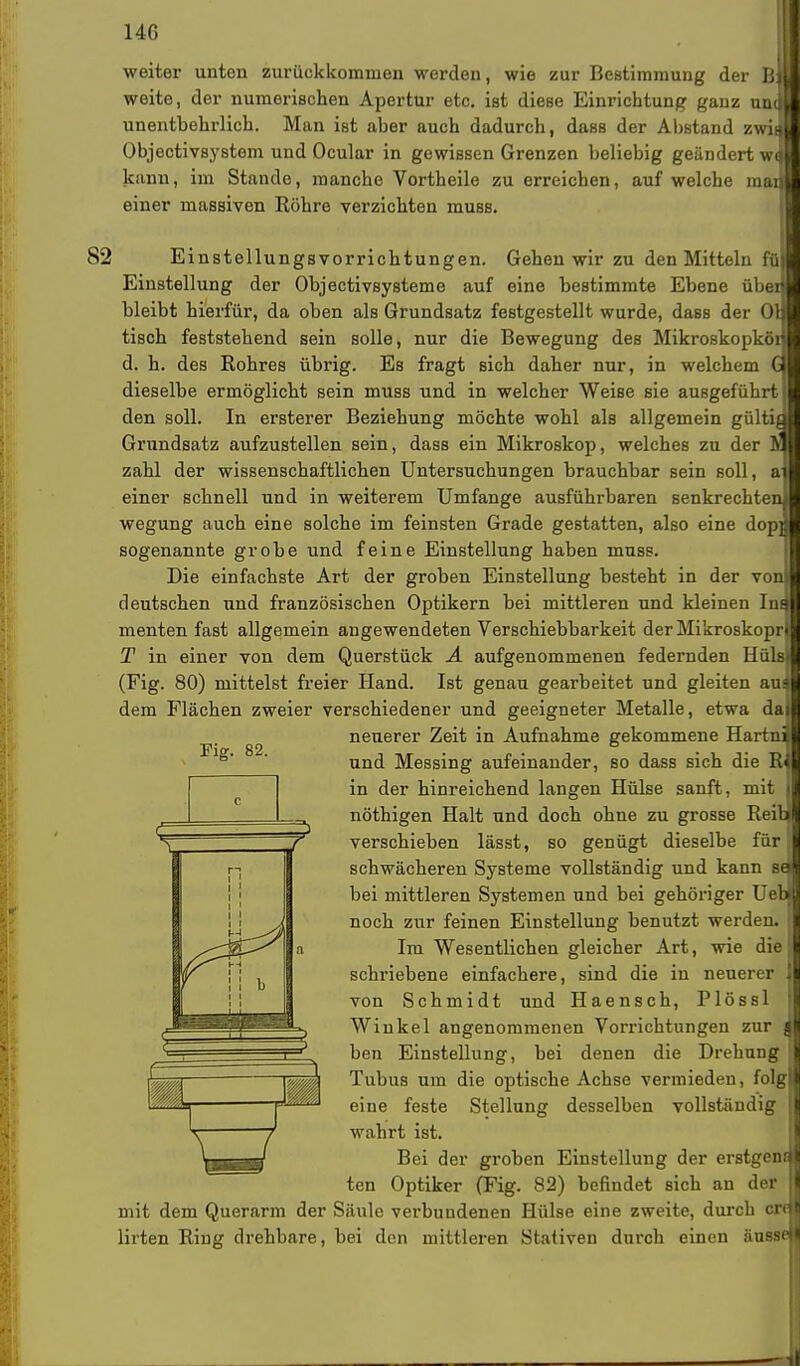 weiter unten zurückkommen werden, wie zur Bestimmung der B weite, der numerischen Apertur etc. ist diese Einrichtung ganz uni unentbehrlich. Man ist aber auch dadurch, dass der Abstand zwii Objectivsystem und Ocular in gewissen Grenzen beliebig geändert w kann, im Stande, manche Vortheile zu erreichen, auf welche mai einer massiven Röhre verzichten muss. 0 82 Einstellungsvorrichtungen. Gehen wir zu den Mitteln füi Einstellung der Objectivsysteme auf eine bestimmte Ebene üben bleibt hierfür, da oben als Grundsatz festgestellt wurde, dass der Oq tisch feststehend sein solle, nur die Bewegung des Mikroskopkör d. h. des Rohres übrig. Es fragt sich daher nur, in welchem dieselbe ermöglicht sein muss und in welcher Weise sie ausgeführt! den soll. In ersterer Beziehung möchte wohl als allgemein gültig Grundsatz aufzustellen sein, dass ein Mikroskop, welches zu der 1? zahl der wissenschaftlichen Untersuchungen brauchbar sein soll, aj einer schnell und in weiterem Umfange ausführbaren senkrechten wegung auch eine solche im feinsten Grade gestatten, also eine dop] sogenannte grobe und feine Einstellung haben muss. Die einfachste Art der groben Einstellung besteht in der von deutschen und französischen Optikern bei mittleren und kleinen In^ menten fast allgemein angewendeten Verschiebbarkeit der Mikroskopri T in einer von dem Querstück A aufgenommenen federnden Hülst (Fig. 80) mittelst freier Hand. Ist genau gearbeitet und gleiten au$ dem Flächen zweier verschiedener und geeigneter Metalle, etwa daj neuerer Zeit in Aufnahme gekommene Hartni und Messing aufeinander, so dass sich die RJ in der hinreichend langen Hülse sanft, mit nöthigen Halt und doch ohne zu grosse Reib] verschieben lässt, so genügt dieselbe für! schwächeren Systeme vollständig und kann sm bei mittleren Systemen und bei gehöriger UebJ noch zur feinen Einstellung benutzt werden. Im Wesentlichen gleicher Art, wie die schriebene einfachere, sind die in neuerer von Schmidt und Haensch, Plössl Winkel angenommenen Vorrichtungen zur | ben Einstellung, bei denen die Drehung Tubus um die optische Achse vermieden, folg eine feste Stellung desselben vollständig wahrt ist. Bei der groben Einstellung der erstgenc ten Optiker (Fig. 82) befindet sich an der mit dem Querarm der Säule verbundenen Hülse eine zweite, durch cH lirten Ring drehbare, bei den mittleren Staliven durch einen aussei Fig. 82. ia H1