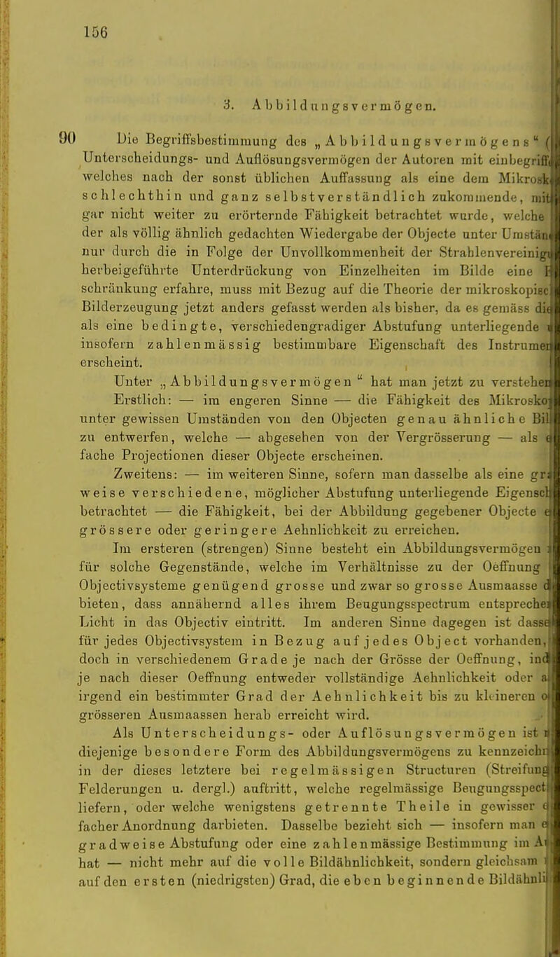 3. A b b i 1 d u n gs v er niö gen. 1 90 Die Begriffsbestimmung des „Abbildungsvermögens ( Unterscheidungs- und Auflösungsvermögen der Autoren mit eiubegriffi welches nach der sonst üblichen Auffassung als eine dem Mikrosk schlechthin und ganz selbstverständlich zukommende, mit gar nicht weiter zu erörternde Fähigkeit betrachtet wurde, welchö^ der als völlig ähnlich gedachten Wiedergabe der Objecte unter Umstän nur durch die in Folge der Unvollkommenheit der Strablenvereinigj herbeigeführte Unterdrückung von Einzelheiten im Bilde eine schränkung erfahre, muss mit Bezug auf die Theorie der mikroskopisc Bilderzeugung jetzt anders gefasst werden als bisher, da es gemäss diu als eine bedingte, verschiedengradiger Abstufung unterliegende i insofern zahlenmässig bestimmbare Eigenschaft des Instrumei erscheint. Unter „Abbildungsvermögen hat man jetzt zu versteht Erstlich: — im engeren Sinne — die Fähigkeit des Mikrosko unter gewissen Umständen von den Objecten genau ähnliche Bil zu entwerfen, welche — abgesehen von der Vergrösserung — als \ fache Projectionen dieser Objecte erscheinen. Zweitens: — im weiteren Sinne, sofern man dasselbe als eine gr weise verschiedene, möglicher Abstufung unterliegende Eigenscl betrachtet — die Fähigkeit, bei der Abbildung gegebener Objecte grössere oder geringere Aehnlichkeit zu erreichen. Im ersteren (strengen) Sinne besteht ein Abbildungsvermögen für solche Gegenstände, welche im Verhältnisse zu der Oeffnung Objectivsysteme genügend grosse und zwar so grosse Ausmaasse d bieten, dass annähernd alles ihrem Beugungsspectrum entspreche! Licht in das Objectiv eintritt. Im anderen Sinne dagegen ist dasse für jedes Objectivsystem in Bezug aufjedes Object vorhanden, doch in verschiedenem Grade je nach der Grösse der Oeffnung, inc je nach dieser Oeffnung entweder vollständige Aehnlichkeit oder a irgend ein bestimmter Grad der Aehnlichkeit bis zu khineren o grösseren Ansmaassen herab erreicht wird. Als Unterscheidungs- oder Auflösungsvermögen isti diejenige besondere Form des Abbildungsverraögens zu kennzeichr in der dieses letztere bei regelmässigen Structuren (Streifunf Felderungen u. dergl.) auftritt, welche regelmässige Beugungsspect liefern, oder welche wenigstens getrennte Theile in gewisser t facher Anordnung darbieten. Dasselbe bezieht sich — insofern man ( gradweise Abstufung oder eine zah 1 enmassige Bestimmung im A hat — nicht mehr auf die volle Bildähnlichkeit, sondern gleichsam auf den ersten (niedrigsten) Grad, die eben beginnende Bildähnli i