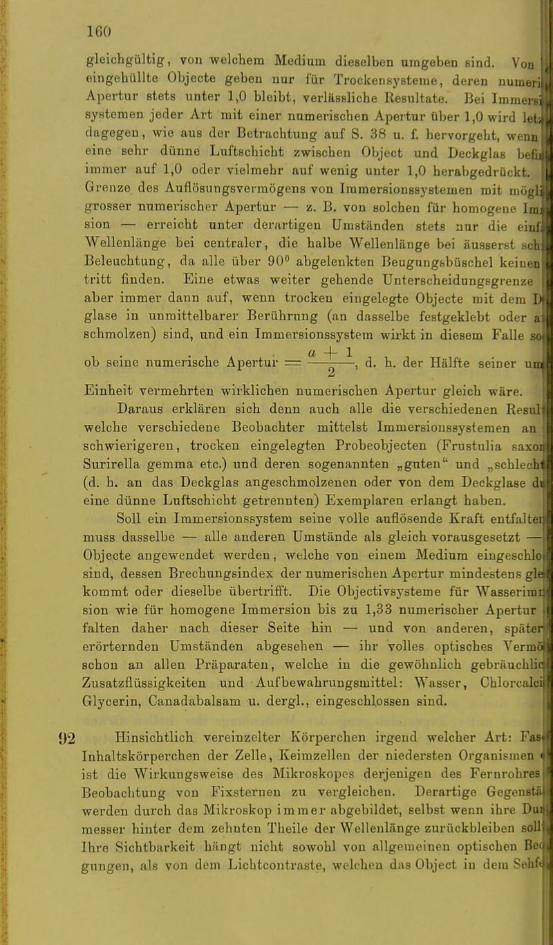 ICO gleichgültig, von welchem Medium dieselben umgeben sind. Von I eingehüllte Objecte geben nur für Trockensysteme, deren numeril Apertur stets unter 1,0 bleibt, verlassliche Resultate. Bei Immergj Systemen jeder Art mit einer numerischen Apertur über 1,0 wird letd dagegen, wie aus der Betrachtung auf S. 38 u. f. hervorgeht, wenn] eine sehr dünne Luftschicht zwischen Object und Deckglas beftl immer auf 1,0 oder vielmehr auf wenig unter 1,0 herabgedrückt. II Grenze des Auflösungsvermögens von Iramersionssystemen mit niuguj grosser numerischer Apertur — z. B. von solchen für homogene Inj sion — erreicht unter derartigen Umständen stets nur die einfl Wellenlänge bei centraler, die halbe Wellenlänge bei äusserst scbl Beleuchtung, da alle über 90° abgelenkten Beugungsbüschel keine» tritt finden. Eine etwas weiter gehende Unterscheidungsgrenze I aber immer dann auf, wenn trocken eingelegte Objecte mit dem Di glase in unmittelbarer Berührung (an dasselbe festgeklebt oder af schmolzen) sind, und ein Immersionssystem wirkt in diesem Falle 8$ ob seine numerische Apertur = U ~j~ \ d. h. der Hälfte seiner u; Einheit vermehrten wirklichen numerischen Apertur gleich wäre. Daraus erklären sich denn auch alle die verschiedenen Resul welche verschiedene Beobachter mittelst Immersionssystemen an. schwierigeren, trocken eingelegten Probeobjecten (Frustulia saxo Surirella gemma etc.) und deren sogenannten „guten und „schlecKi (d. h. an das Deckglas angeschmolzenen oder von dem Deckglase dJ eine dünne Luftschicht getrennten) Exemplaren erlangt haben. Soll ein Immersionssystem seine volle auflösende Kraft entfalte muss dasselbe — alle anderen Umstände als gleich vorausgesetzt — Objecte angewendet werden, welche von einem Medium eingeschlo sind, dessen Brechnngsindex der numerischen Apertur mindestens gl kommt oder dieselbe übertrifft. Die Objectivsysteme für Wasserim sion wie für homogene Immersion bis zu 1,33 numerischer Apertur falten daher nach dieser Seite hin — und von anderen, späte erörternden Umständen abgesehen — ihr volles optisches Vermi*1 schon an allen Präparaten, welche in die gewöhnlich gebräuchliq Zusatzflüssigkeiten und Aufbewahrungsmittel: Wasser, ChlorcajB Glycerin, Canadabalsam u. dergl., eingeschlossen sind. Hinsichtlich vereinzelter Körperchen irgend welcher Art: Fasj Inhaltskörperchen der Zelle, Keimzellen der niedersten Organismen ist die Wirkungsweise des Mikroskopcs derjenigen des Fernrohres Beobachtung von Fixsternen zu vergleichen. Derartige Gegens werden durch das Mikroskop immer abgebildet, selbst wenn ihre Dui messer hinter dem zehnten Theile der Wellenlänge zurückbleiben soll Ihre Sichtbarkeit hängt nicht sowohl von allgemeinen optischen Be< gungeu, als von dem Lichtcontraste, welchen das Object in dein Sehfi