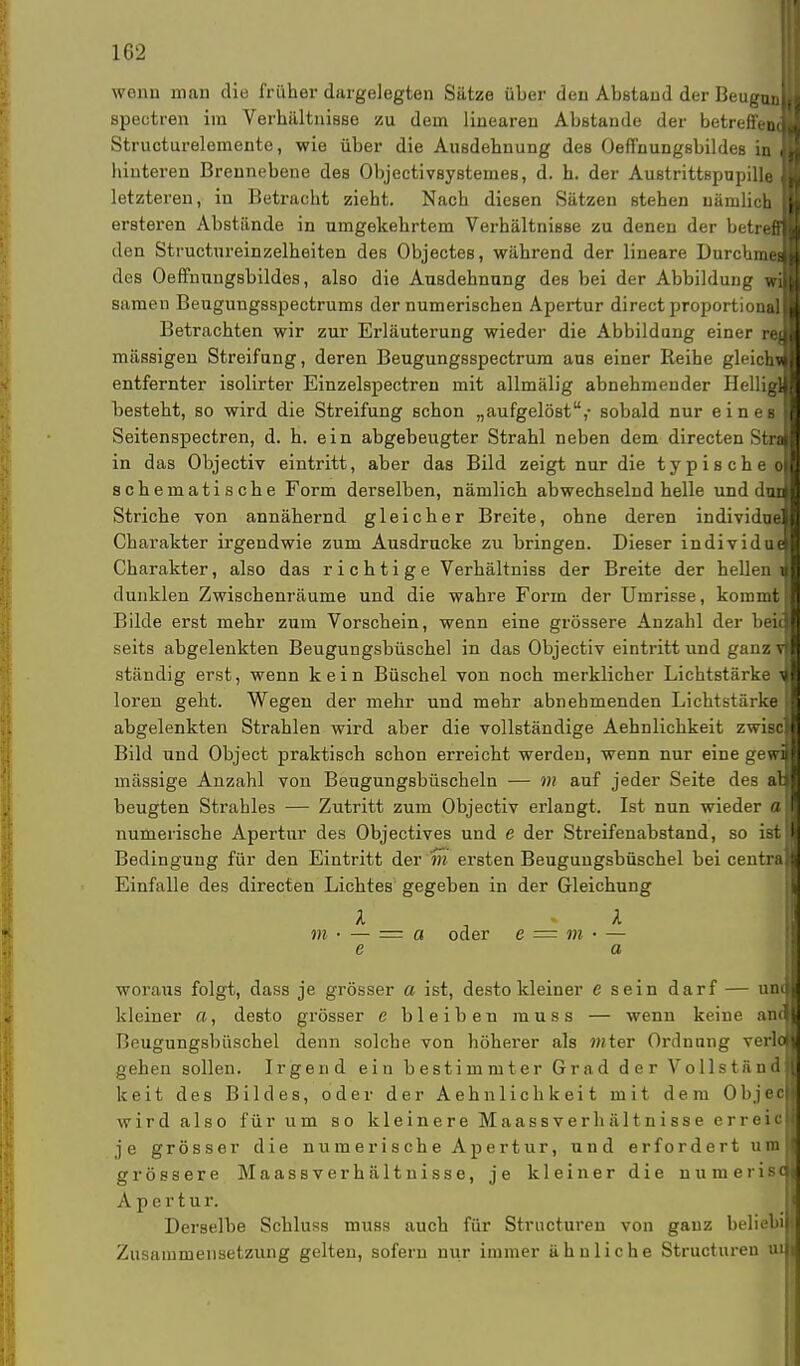 wenn man die früher dargelegten Sätze über den Abstand der Beugui spectren im Verhältnisse zu dem linearen Abstände der betreffen Structurelemente, wie über die Ausdehnung des Oeffnungsbildes in hinteren Brennebene des Objectivsystemes, d. h. der Austrittspnpille letzteren, in Betracht zieht. Nach diesen Sätzen stehen nämlich ersteren Abstände in umgekehrtem Verhältnisse zu denen der betreff den Structureinzelheiten des Objectes, während der lineare Durchmet des Oeffnungsbildes, also die Ausdehnung des bei der Abbildung wi samen Beugungsspectrums der numerischen Apertur direct proportional« Betrachten wir zur Erläuterung wieder die Abbildung einer rej mässigen Streifung, deren Beugungsspectrum aus einer Reihe gleich\ entfernter isolirter Einzelspectren mit allmälig abnehmender Heilig] besteht, so wird die Streifung schon „aufgelöst,- sobald nur eines* Seitenspectren, d. h. ein abgebeugter Strahl neben dem directen Staa in das Objectiv eintritt, aber das Bild zeigt nur die typische» schematische Form derselben, nämlich abwechselnd helle und dm Striche von annähernd gleicher Breite, ohne deren individue Charakter irgendwie zum Ausdrucke zu bringen. Dieser individu« Charakter, also das richtige Verhältniss der Breite der hellem dunklen Zwischenräume und die wahre Form der Umrisse, kommt Bilde erst mehr zum Vorschein, wenn eine grössere Anzahl der beii seits abgelenkten Beugungsbüsche] in das Objectiv eintritt und ganzi ständig erst, wenn kein Büschel von noch merklicher Lichtstärke t loren geht. Wegen der mehr und mehr abnehmenden Lichtstärke abgelenkten Strahlen wird aber die vollständige Aehnlichkeit zwis Bild und Object praktisch schon erreicht werden, wenn nur eine gewij mässige Anzahl von Beugungsbüscheln — m auf jeder Seite des an beugten Strahles — Zutritt zum Objectiv erlangt. Ist nun wieder ol numerische Apertur des Objectives und e der Streifenabstand, so istI Bedingung für den Eintritt der m ersten Beugungsbüschel bei centra Einfalle des directen Lichtes gegeben in der Gleichung l l m • — = « oder e = m • — e a woraus folgt, dass je grösser a ist, desto kleiner e sein darf — una kleiner a, desto grösser e bleiben muss — wenn keine and Beugungsbüschel denn solche von höherer als ?»ter Ordnung verloi gehen sollen. Irgend ein bestimmter Grad der VollständJ keit des Bildes, oder der Aehnlichkeit mit dem Objec| wird also für um so kleinere Maassverhältnisse erreic je grösser die numerische Apertur, und erfordert um grössere Maassverhältnisse, je kleiner die numeris A p e r t u r. Derselbe Schluss muss auch für Strncturen von ganz beliebi] Zusammensetzung gelten, sofern nur immer ähnliche Structuren u sc