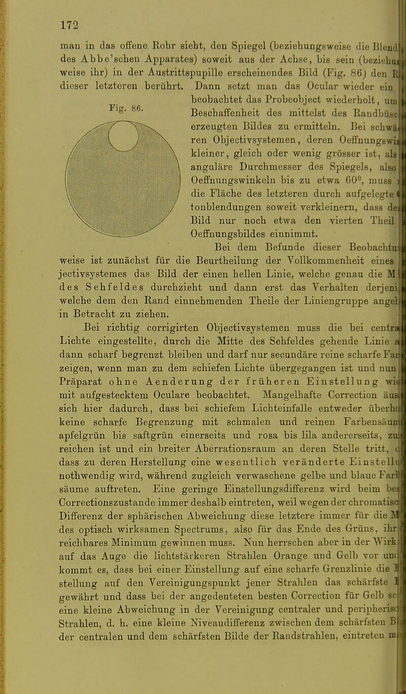 man in das offene Rohr sieht, den Spiegel (beziehungsweise die Blend des Abbe'schen Apparates) soweit aus der Achse, bis sein (beziehu weise ihr) in der Austrittspupille erscheinendes Bild (Fig. 86) den B dieser letzteren berührt. Dann setzt mau das Ocular wieder ein beobachtet das Probeobject wiederholt, um Beschaffenheit des mittelst des Raudbüsc erzeugten Bildes zu ermitteln. Bei schwä ren Objectivsystemen, deren Oeffnungswi kleiner, gleich oder wenig grösser ist, alg anguläre Durchmesser des Spiegels, also | Oeffnungswinkeln bis zu etwa 60°, muss il die Fläche des letzteren durch aufgelegte Ol tonblendungen soweit verkleinern, dass de Bild nur noch etwa den vierten Theil Oeffnungsbildes einnimmt. Bei dem Befunde dieser Beobachto weise ist zunächst für die Beurtheilung der Vollkommenheit eineB jectivsystemes das Bild der einen hellen Linie, welche genau die M des Sehfeldes durchzieht und dann erst das Verhalten derjeni welche dem den Rand einnehmenden Theile der Liniengruppe angel in Betracht zu ziehen. Bei richtig corrigirten Objectivsystemen muss die bei centra Lichte eingestellte, durch die Mitte des Sehfeldes gehende Linie dann scharf begrenzt bleiben und darf nur secundäre reine scharfe Fai zeigen, wenn man zu dem schiefen Lichte übergegangen ist und nun Präparat ohne Aenderung der früheren Einstellung wia mit aufgestecktem Oculare beobachtet. Mangelhafte Correction aus sich hier dadurch, dass bei schiefem Lichteinfalle entweder überhi keine scharfe Begrenzung mit schmalen und reinen Farbensäun apfelgrün bis saftgrün einerseits und rosa bis lila andererseits, zu reichen ist und ein breiter Aberrationsraum an deren Stelle tritt, dass zu deren Herstellung eine wesentlich veränderte Einstellt nothwendig wird, während zugleich verwaschene gelbe und blaue Farl säume auftreten. Eine geringe Einstellungsdifferenz wird beim bei Correctionszustande immer deshalb eintreten, weil wegen der chroinatißd Differenz der sphärischen Abweichung diese letztere immer für die H des optisch wirksamen Spectrums, also für das Ende des Grüns, ihr reichbares Minimum gewinnen muss. Nun herrschen aber in der Wirk auf das Auge die lichtstärkeren Strahlen Orange und Gelb vor unc kommt es, dass bei einer Einstellung auf eine scharfe Grenzlinie die ] Stellung auf den Vereinigungspunkt jener Strahlen das schärfste gewährt und dass bei der angedeuteten besten Correction für Gelb sc eine kleine Abweichung in der Vereinigung centraler und peripherisc Strahlen, d. h. eine kleine Niveaudifferenz zwischen dem schärfsten B der centralen und dem schärfsten Bilde der Randstrahlen, eintreten m